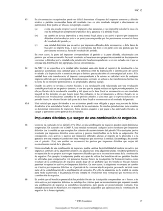 NIC 12
©
IFRS Foundation 19
63 En circunstancias excepcionales puede ser difícil determinar el importe del impuesto corriente y diferido
relativo a partidas reconocidas fuera del resultado (sea en otro resultado integral o directamente en
patrimonio). Este podría ser el caso, por ejemplo, cuando:
(a) exista una escala progresiva en el impuesto a las ganancias, y sea imposible calcular la tasa a la
cual ha tributado un componente específico de la ganancia o la pérdida fiscal;
(b) un cambio en la tasa impositiva u otra norma fiscal afecte a un activo o pasivo por impuestos
diferidos relacionados (en todo o en parte) con una partida que fue previamente reconocida fuera
del resultado del periodo; o
(c) una entidad determine que un activo por impuestos diferidos debe reconocerse, o debe darse de
baja por su importe total, y este se corresponda (en todo o en parte) con una partida que fue
previamente reconocida fuera del resultado del periodo.
En estos casos, la parte del impuesto correspondiente al periodo y la parte diferida, relacionadas con
partidas que se han reconocido fuera del resultado, se basarán en una proporción razonable de los impuestos
corrientes y diferidos por la entidad en la jurisdicción fiscal correspondiente, o en otro método con el que se
consiga una distribución más apropiada, en esas circunstancias.
64 La NIC 16 no especifica si la entidad debe trasladar cada año desde el superávit de revaluación a las
ganancias acumuladas una cantidad igual a la diferencia entre la depreciación o amortización del activo
revaluado y la depreciación o amortización que se hubiera practicado sobre el costo original del activo. Si la
entidad hace esta transferencia, el importe correspondiente a la misma se calculará neto de cualquier
impuesto diferido que le corresponda. Consideraciones similares se aplican a las transferencias hechas tras
la venta de un elemento perteneciente a las propiedades, planta y equipo.
65 Cuando un activo se revalúa a efectos fiscales, y esa revaluación está relacionada con una revaluación
contable practicada en un periodo anterior, o con una que se espera realizar en algún periodo posterior, los
efectos fiscales de la revaluación contable y del ajuste en la base fiscal se reconocerán en otro resultado
integral en los periodos en que tienen lugar. Sin embargo, si las revaluaciones a efectos fiscales no se
relacionan con revaluaciones contables de un periodo anterior, o con otras que se esperan realizar en un
periodo futuro, los efectos fiscales del ajuste de la base fiscal se reconocerán en el resultado del periodo.
65A Una entidad que pague dividendos a sus accionistas puede estar obligada a pagar una porción de dichos
dividendos a las autoridades fiscales, en nombre de los accionistas. En muchas jurisdicciones estas cuantías
se denominan retenciones de impuestos. Estos montos, pagados o por pagar a las autoridades fiscales, se
cargan al patrimonio como parte de los dividendos.
Impuestos diferidos que surgen de una combinación de negocios
66 Como se ha explicado en los párrafos 19 y 26(c), en una combinación de negocios pueden surgir diferencias
temporarias. De acuerdo con la NIIF 3, una entidad reconocerá cualquier activo resultante por impuestos
diferidos (en la medida en que cumplan los criterios de reconocimiento del párrafo 24) o cualquier pasivo
resultante por impuestos diferidos como activos y pasivos identificables en la fecha de adquisición. Por
consiguiente, esos activos y pasivos por impuestos diferidos afectan al importe de la plusvalía o a la
ganancia por una compra en condiciones muy ventajosas que reconozca la entidad. Sin embargo, de acuerdo
con el párrafo 15(a), una entidad no reconocerá los pasivos por impuestos diferidos que surjan del
reconocimiento inicial de la plusvalía.
67 Como resultado de una combinación de negocios, podría cambiar la probabilidad de realizar un activo por
impuestos diferidos de la adquirente anterior a la adquisición. Una adquirente puede considerar probable la
recuperación de sus propios activos por impuestos diferidos que no se reconocieron antes de la combinación
de negocios. Por ejemplo, la adquirente podría ser capaz de utilizar los beneficios de sus pérdidas fiscales
no utilizadas, para compensarlos con ganancias fiscales futuras de la adquirida. De forma alternativa, como
resultado de la combinación de negocios puede dejar de ser probable que los beneficios fiscales futuros
permitan recuperar los activos por impuestos diferidos. En estos casos, la adquirente reconocerá un cambio
en el activo por impuestos diferidos en el periodo de la combinación de negocios, pero no lo incluirá como
parte de la contabilización de la combinación de negocios. Por ello, la adquirente no lo tendrá en cuenta
para medir la plusvalía o la ganancia por una compra en condiciones muy ventajosas que reconozca en la
combinación de negocios.
68 Es posible que el beneficio potencial de las pérdidas fiscales de la adquirida compensables en el futuro, o de
otros activos por impuestos diferidos no satisfaga los criterios para su reconocimiento por separado cuando
una combinación de negocios se contabiliza inicialmente, pero pueda ser posteriormente realizado. Una
entidad reconocerá los beneficios por impuestos diferidos adquiridos que aparezcan tras la combinación de
negocios de la forma siguiente:
Descargado por Ronald Cusi (cusironald2@gmail.com)
lOMoARcPSD|23808309
 