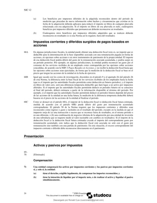 NIC 12
20 ©
IFRS Foundation
(a) Los beneficios por impuestos diferidos de la adquirida reconocidos dentro del periodo de
medición que procedan de nueva información sobre hechos y circunstancias que existían en la
fecha de la adquisición deberán aplicarse para reducir el importe en libros de cualquier plusvalía
relacionada con esa adquisición. Si el importe en libros de esa plusvalía es nulo, cualesquiera
beneficios por impuestos diferidos que permanezcan deberán reconocerse en resultados.
(b) Cualesquiera otros beneficios por impuestos diferidos adquiridos que se realicen deberán
reconocerse en resultados (o si esta Norma así lo requiere, fuera del resultado).
Impuestos corrientes y diferidos surgidos de pagos basados en
acciones
68A En algunas jurisdicciones fiscales, la entidad puede obtener una deducción fiscal (esto es, un importe que es
deducible para la determinación de la base imponible) asociada con una remuneración pagada en forma de
acciones, en opciones sobre acciones o en otros instrumentos de patrimonio de la propia entidad. El importe
de esa deducción fiscal podría diferir del gasto de la remuneración asociada acumulada, y podría surgir en
un periodo posterior. Por ejemplo, en algunas jurisdicciones, la entidad podría reconocer un gasto por el
consumo de los servicios recibidos de un empleado como contrapartida por las opciones sobre acciones
concedidas, de acuerdo con la NIIF 2 Pagos Basados en Acciones, y no recibir la deducción fiscal hasta que
las opciones sobre acciones sean ejercitadas, de forma que la medición de la deducción fiscal se base en el
precio que tengan las acciones de la entidad en la fecha de ejercicio.
68B Igual que sucede con los costos de investigación, discutidos en el párrafo 9 y el apartado (b) del párrafo 26
de esta Norma, la diferencia entre la base fiscal de los servicios recibidos de los empleados hasta la fecha
(que es el importe que las autoridades fiscales permitirán como deducción en futuros periodos), y el importe
en libros de valor cero, será una diferencia temporaria deducible que dará lugar a un activo por impuestos
diferidos. Si el importe que las autoridades fiscales permitirán deducir en periodos futuros no se conociese
al final del periodo, deberá estimarse a partir de la información disponible al término del periodo. Por
ejemplo, si el importe que las autoridades fiscales permitirán deducir en periodos futuros depende del precio
de las acciones de la entidad en una fecha futura, la medición de la diferencia temporaria deducible deberá
basarse en el precio de las acciones de la entidad al finalizar el periodo.
68C Como se destacó en el párrafo 68A, el importe de la deducción fiscal (o deducción fiscal futura estimada,
medida de acuerdo con el párrafo 68B) puede diferir del gasto por remuneración acumulado
correspondiente. El párrafo 58 de la Norma requiere que los impuestos corrientes y diferidos sean
reconocidos como ingreso o gasto e incluidos en el resultado del periodo, excepto en la medida en que el
impuesto surja de (a) una transacción o suceso que se reconoce fuera de resultados, en el mismo periodo o
en uno diferente, o (b) una combinación de negocios (distinta de la adquisición por una entidad de inversión
de una subsidiaria que se requiere medir al valor razonable con cambios en resultados). Si el importe de la
deducción fiscal (o la deducción fiscal futura estimada) excede el importe del correspondiente gasto por
remuneración acumulado, esto indica que la deducción fiscal está asociada no solo con el gasto por
remuneración sino también con una partida de patrimonio. En esta situación, el exceso correspondiente del
impuesto corriente o diferido debe reconocerse directamente en el patrimonio.
Presentación
Activos y pasivos por impuestos
69–
70 [Eliminado]
Compensación
71 Una entidad compensará los activos por impuestos corrientes y los pasivos por impuestos corrientes
si, y solo si, la entidad:
(a) tiene el derecho, exigible legalmente, de compensar los importes reconocidos; y
(b) tiene la intención de liquidar por el importe neto, o de realizar el activo y liquidar el pasivo
simultáneamente.
Descargado por Ronald Cusi (cusironald2@gmail.com)
lOMoARcPSD|23808309
 