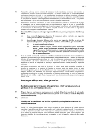 NIC 12
©
IFRS Foundation 21
72 Aunque los activos y pasivos corrientes de naturaleza fiscal se evalúen y reconozcan por separado, se
compensan en el estado de situación financiera sujetos a los mismos criterios que los establecidos para los
instrumentos financieros en la NIC 32. Una entidad tendrá, normalmente, un derecho reconocido legalmente
para compensar activos corrientes por impuestos con pasivos corrientes por impuestos, cuando los mismos
se relacionen con impuestos sobre las ganancias correspondientes a la misma autoridad fiscal, y ésta permita
a la entidad pagar o recibir una sola cantidad que cancele la situación neta existente.
73 En los estados financieros consolidados, un activo fiscal de naturaleza corriente en una entidad de un grupo
se compensará con un pasivo corriente fiscal de otra entidad del grupo si, y solo si, las entidades
correspondientes tienen reconocido legalmente el derecho de pagar o recibir una sola cantidad que cancele
la situación neta, en el caso de que tales entidades tengan la intención de hacer o recibir tal pago neto o
recuperar el activo y pagar, simultáneamente, el pasivo.
74 Una entidad debe compensar activos por impuestos diferidos con pasivos por impuestos diferidos si, y
solo si:
(a) tiene reconocido legalmente el derecho de compensar, activos corrientes por impuestos
contra pasivos corrientes por impuestos; y
(b) los activos por impuestos diferidos y los pasivos por impuestos diferidos se derivan del
impuesto a las ganancias correspondientes a la misma autoridad fiscal, que recaen sobre:
(i) la misma entidad o sujeto fiscal; o
(ii) diferentes entidades o sujetos a efectos fiscales que pretenden, ya sea liquidar los
activos y pasivos fiscales corrientes por su importe neto, ya sea realizar los activos
y pagar los pasivos simultáneamente, en cada uno de los periodos futuros en los
que se espere liquidar o recuperar cantidades significativas de activos o pasivos
por los impuestos diferidos.
75 A fin de evitar la necesidad de establecer un calendario detallado de los momentos en que cada diferencia
temporaria revertirá, esta Norma exige a las entidades la compensación de activos y pasivos por impuestos
diferidos de la misma entidad o sujeto fiscal si, y solo si, se relacionan con impuestos sobre las ganancias
correspondientes a la misma administración fiscal, siempre y cuando la entidad tenga reconocido
legalmente el derecho de compensar los activos por impuestos corrientes con los pasivos por impuestos
corrientes.
76 En algunas circunstancias, muy raras en la práctica, la entidad puede tener reconocido legalmente el
derecho de compensar, y la intención de liquidar en términos netos, las deudas fiscales de unos
determinados periodos, pero no de otros. En tales casos muy especiales, puede requerirse una programación
temporal detallada para determinar si el pasivo por impuestos diferidos, de una entidad o sujeto fiscal,
producirá un incremento en los pagos por impuestos, en el mismo periodo en que un activo por impuestos
diferidos, de otra entidad o sujeto fiscal, vaya a producir una disminución en los pagos de esta segunda
entidad fiscal.
Gastos por el impuesto a las ganancias
Gasto (ingreso) por el impuesto a las ganancias relativo a las ganancias o
pérdidas de las actividades ordinarias
77 El gasto (ingreso) por impuesto relacionado con el resultado del periodo procedente de actividades
ordinarias se presentará como parte del resultado del periodo en los estados del resultado del periodo
y otro resultado integral.
77A [Eliminado]
Diferencias de cambio en los activos o pasivos por impuestos diferidos en
moneda extranjera
78 La NIC 21, exige el reconocimiento como ingresos o gastos de ciertas diferencias de cambio, pero no
especifica si tales diferencias deben ser presentadas en el estado del resultado integral. Por consiguiente,
cuando las diferencias de cambio en los activos y pasivos por impuestos diferidos extranjeros se reconozcan
en el estado del resultado integral, estas diferencias pueden clasificarse como gastos (ingresos) por
impuestos diferidos, si se considera que esa presentación es más útil para los usuarios de los estados
financieros.
Descargado por Ronald Cusi (cusironald2@gmail.com)
lOMoARcPSD|23808309
 