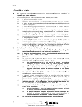 NIC 12
22 ©
IFRS Foundation
Información a revelar
79 Los componentes principales del gasto (ingreso) por el impuesto a las ganancias se revelarán por
separado en los estados financieros.
80 Los componentes del gasto (ingreso) por el impuesto a las ganancias pueden incluir:
(a) el gasto (ingreso) por impuesto corriente;
(b) cualesquiera ajustes reconocidos en el periodo para el impuesto corriente de periodos anteriores;
(c) el importe del gasto (ingreso) por impuestos diferidos relacionado con el nacimiento y reversión
de diferencias temporarias;
(d) el importe del gasto (ingreso) por impuestos diferidos relacionado con cambios en las tasas
fiscales o con la aparición de nuevos impuestos;
(e) el importe de los beneficios de carácter fiscal procedentes de pérdidas fiscales, créditos fiscales o
diferencias temporarias, no reconocidos en periodos anteriores, que se han utilizado para reducir
el gasto por impuestos del presente periodo;
(f) el importe de los beneficios de carácter fiscal procedentes de pérdidas fiscales, créditos fiscales o
diferencias temporarias, no reconocidos en periodos anteriores, que se han utilizado para reducir
el gasto por impuestos diferidos;
(g) el impuesto diferido surgido de la baja, o la reversión de bajas anteriores, de saldos de activos por
impuestos diferidos, de acuerdo con lo establecido en el párrafo 56; y
(h) el importe del gasto (ingreso) por el impuesto, relacionado con los cambios en las políticas
contables y los errores que se han incluido en la determinación del resultado del periodo, de
acuerdo con la NIC 8, porque no ha podido ser contabilizado de forma retroactiva.
81 La siguiente información deberá también revelarse, por separado:
(a) el importe agregado de los impuestos, corrientes y diferidos, relacionados con las partidas
cargadas o acreditadas directamente a patrimonio (véase el párrafo 62A);
(ab) el importe del ingreso por impuestos relativo a cada componente del otro resultado integral
[véase el párrafo 62 y la NIC 1 (revisada en 2007)];
(b) [eliminado]
(c) una explicación de la relación entre el gasto (ingreso) por el impuesto y la ganancia
contable, en una de las siguientes formas, o en ambas a la vez:
(i) una conciliación numérica entre el gasto (ingreso) del impuesto y el resultado de
multiplicar la ganancia contable por la tasa o tasas impositivas aplicables,
especificando también la manera de computar las tasas aplicables utilizadas; o
(ii) una conciliación numérica entre la tasa promedio efectiva y la tasa impositiva
aplicable, especificando también la manera de computar la tasa aplicable
utilizada;
(d) una explicación de los cambios habidos en la tasa o tasas impositivas aplicables, en
comparación con las del periodo anterior;
(e) el importe (y fecha de validez, si la tuvieran) de las diferencias temporarias deducibles,
pérdidas o créditos fiscales no utilizados para los cuales no se hayan reconocido activos por
impuestos diferidos en el estado de situación financiera;
(f) la cantidad total de diferencias temporarias relacionadas con inversiones en subsidiarias,
sucursales y asociadas, o con participaciones en acuerdos conjuntos, para los cuales no se
han reconocido pasivos por impuestos diferidos (véase el párrafo 39);
(g) con respecto a cada tipo de diferencia temporaria, y con respecto a cada tipo de pérdidas o
créditos fiscales no utilizados:
(i) el importe de los activos y pasivos por impuestos diferidos reconocidos en el estado
de situación financiera, para cada periodo presentado;
(ii) el importe de los gastos o ingresos por impuestos diferidos reconocidos en el
resultado del periodo, si esta información no resulta evidente al considerar los
cambios en los importes reconocidos en el estado de situación financiera;
(h) con respecto a las operaciones discontinuadas, el gasto por impuestos relativo a:
Descargado por Ronald Cusi (cusironald2@gmail.com)
lOMoARcPSD|23808309
 