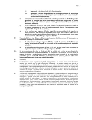 NIC 12
©
IFRS Foundation 23
(i) la ganancia o pérdida derivada de la discontinuación; y
(ii) la ganancia o pérdida del período por las actividades ordinarias de la operación
discontinuada, junto con los importes correspondientes para cada uno de los
periodos anteriores presentados;
(i) el importe de las consecuencias en el impuesto sobre las ganancias de los dividendos para los
accionistas de la entidad que hayan sido propuestos o declarados antes de que los estados
financieros hayan sido autorizados para su emisión, pero no reconocidos como pasivos en
los estados financieros;
(j) si una combinación de negocios en la que la entidad es la adquirente produce un cambio en
el importe reconocido de su activo por impuestos diferidos anterior a la adquisición (véase
el párrafo 67), el importe de ese cambio; y
(k) si los beneficios por impuestos diferidos adquiridos en una combinación de negocios no
están reconocidos en la fecha de la adquisición pero lo hayan sido tras dicha fecha (véase el
párrafo 68), una descripción del suceso o del cambio en las circunstancias que dieron lugar
al reconocimiento de beneficios por impuestos diferidos.
82 Una entidad debe revelar el importe del activo por impuestos diferidos, así como de la naturaleza de
la evidencia que apoya su reconocimiento, cuando:
(a) la realización del activo por impuestos diferidos depende de ganancias fiscales futuras por
encima de las ganancias surgidas de la reversión de las diferencias temporarias imponibles
actuales; y
(b) la entidad ha experimentado una pérdida, ya sea en el periodo actual o en el precedente, en
el país con el que se relaciona el activo por impuestos diferidos.
82A En las circunstancias descritas en el párrafo 52A, la entidad debe revelar la naturaleza de las
consecuencias potenciales que podrían producirse, en el impuesto a las ganancias, en el caso de que se
pagaran dividendos a sus accionistas. Además, la entidad revelará la cuantía de las consecuencias
potenciales, que sea practicable determinar, en el impuesto a las ganancias, así como si hay otras
consecuencias potenciales que no es practicable determinar.
83 [Eliminado]
84 La información a revelar requerida en el párrafo 81(c), permitirá a los usuarios de los estados financieros
entender si la relación entre el gasto (ingreso) por el impuesto y la ganancia contable está fuera de lo
normal, así como comprender los factores significativos que pudieran afectar a tal relación en el futuro. La
relación entre el gasto (ingreso) por impuestos y la ganancia contable puede estar afectada por factores tales
como los ingresos de actividades ordinarias exentos de tributación, los gastos que no son deducibles al
determinar la ganancia o la pérdida fiscal, el efecto de las pérdidas fiscales o el de las eventuales tasas
impositivas soportadas en el extranjero.
85 Al explicar la relación entre el gasto (ingreso) por impuestos y la ganancia contable, la entidad utilizará la
tasa impositiva aplicable que suministre la información más significativa para los usuarios de sus estados
financieros. A menudo, la tasa más significativa es la tasa nominal del país en el que está domiciliada la
entidad, sumando la tasa aplicada a los impuestos nacionales con las correspondientes a cualesquiera
impuestos locales, que se calculen sobre un nivel de ganancias o pérdidas similares. No obstante, para una
entidad que opera en diferentes países o administraciones fiscales, puede resultar más significativo agregar
las conciliaciones hechas por separado utilizando las tasas nacionales de cada uno de los países. El ejemplo
preparado al efecto ilustra cómo la presentación de la conciliación numérica se puede ver afectada por la
tasa impositiva aplicable.
Descargado por Ronald Cusi (cusironald2@gmail.com)
lOMoARcPSD|23808309
 