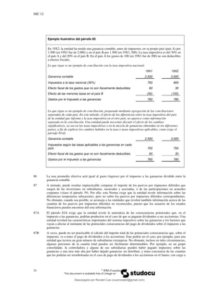 NIC 12
24 ©
IFRS Foundation
Ejemplo ilustrativo del párrafo 85
En 19X2, la entidad ha tenido una ganancia contable, antes de impuestos, en su propio país (país A) por
1.500 (en 19X1 fue de 2.000) y en el país B por 1.500 (en 19X1, 500). La tasa impositiva es del 30% en
el país A y del 20% en el país B. En el país A los gastos de 100 (en 19X1 fue de 200) no son deducibles
a efectos fiscales.
Lo que sigue es un ejemplo de conciliación con la tasa impositiva nacional.
19X1 19X2
Ganancia contable 2.500 3.000
Impuestos a la tasa nacional (30%) 750 900
Efecto fiscal de los gastos que no son fiscalmente deducibles 60 30
Efecto de las menores tasas en el país B (50) (150)
Gastos por el impuesto a las ganancias 760 780
Lo que sigue es un ejemplo de conciliación, preparado mediante agregación de las conciliaciones
separadas de cada país. En este método, el efecto de las diferencias entre la tasa impositiva del país
de la entidad que informa y la tasa impositiva en el otro país, no aparece como información
separada en la conciliación. Una entidad puede necesitar discutir el efecto de los cambios
significativos, ya sea en las tasas impositivas o en la mezcla de ganancias obtenidas en los diferentes
países, a fin de explicar los cambios habidos en la tasa o tasas impositivas aplicables, como exige el
párrafo 81(d).
Ganancia contable 2.500 3.000
Impuestos según las tasas aplicables a las ganancias en cada
país 700 750
Efecto fiscal de los gastos que no son fiscalmente deducibles 60 30
Gastos por el impuesto a las ganancias 760 780
86 La tasa promedio efectiva será igual al gasto (ingreso) por el impuesto a las ganancias dividido entre la
ganancia contable.
87 A menudo, puede resultar impracticable computar el importe de los pasivos por impuestos diferidos que
surgen de las inversiones en subsidiarias, sucursales y asociadas, o de las participaciones en acuerdos
conjuntos (véase el párrafo 39). Por ello, esta Norma exige que la entidad revele información sobre las
diferencias temporarias subyacentes, pero no sobre los pasivos por impuestos diferidos correspondientes.
No obstante, cuando sea posible, se aconseja a las entidades que revelen también información acerca de las
cuantías de los pasivos por impuestos diferidos no reconocidos, puesto que los usuarios de los estados
financieros pueden encontrar útil esta información.
87A El párrafo 82A exige que la entidad revele la naturaleza de las consecuencias potenciales que, en el
impuesto a las ganancias, podrían producirse en el caso de que se pagaran dividendos a sus accionistas. Una
entidad revelará las características importantes del sistema impositivo sobre las ganancias y los factores que
vayan a afectar al montante de las potenciales consecuencias del pago de dividendos sobre el impuesto a las
ganancias.
87B A veces, puede no ser practicable el cálculo del importe total de las potenciales consecuencias que, sobre el
impuesto, va a tener el pago de dividendos a los accionistas. Este podría ser el caso, por ejemplo, para una
entidad que tuviera un gran número de subsidiarias extranjeras. No obstante, incluso en tales circunstancias,
algunas porciones de la cuantía total pueden ser fácilmente determinables. Por ejemplo, en un grupo
consolidado, la controladora y alguna de sus subsidiarias pueden haber pagado impuestos sobre las
ganancias a una tasa más alta por haber dejado ganancias sin distribuir, y tener conciencia de las cuantías
que les podrían ser reembolsadas en el caso de pago de dividendos a los accionistas en el futuro, con cargo a
Descargado por Ronald Cusi (cusironald2@gmail.com)
lOMoARcPSD|23808309
 