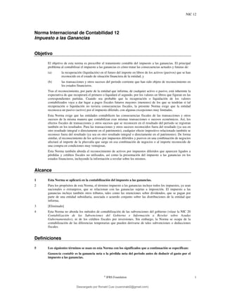 NIC 12
©
IFRS Foundation 1
Norma Internacional de Contabilidad 12
Impuesto a las Ganancias
Objetivo
El objetivo de esta norma es prescribir el tratamiento contable del impuesto a las ganancias. El principal
problema al contabilizar el impuesto a las ganancias es cómo tratar las consecuencias actuales y futuras de:
(a) la recuperación (liquidación) en el futuro del importe en libros de los activos (pasivos) que se han
reconocido en el estado de situación financiera de la entidad; y
(b) las transacciones y otros sucesos del periodo corriente que han sido objeto de reconocimiento en
los estados financieros.
Tras el reconocimiento, por parte de la entidad que informa, de cualquier activo o pasivo, está inherente la
expectativa de que recuperará el primero o liquidará el segundo, por los valores en libros que figuran en las
correspondientes partidas. Cuando sea probable que la recuperación o liquidación de los valores
contabilizados vaya a dar lugar a pagos fiscales futuros mayores (menores) de los que se tendrían si tal
recuperación o liquidación no tuviera consecuencias fiscales, la presente Norma exige que la entidad
reconozca un pasivo (activo) por el impuesto diferido, con algunas excepciones muy limitadas.
Esta Norma exige que las entidades contabilicen las consecuencias fiscales de las transacciones y otros
sucesos de la misma manera que contabilizan esas mismas transacciones o sucesos económicos. Así, los
efectos fiscales de transacciones y otros sucesos que se reconocen en el resultado del periodo se registran
también en los resultados. Para las transacciones y otros sucesos reconocidos fuera del resultado (ya sea en
otro resultado integral o directamente en el patrimonio), cualquier efecto impositivo relacionado también se
reconoce fuera del resultado (ya sea en otro resultado integral o directamente en el patrimonio). De forma
similar, el reconocimiento de los activos por impuestos diferidos y pasivos en una combinación de negocios
afectará al importe de la plusvalía que surge en esa combinación de negocios o al importe reconocido de
una compra en condiciones muy ventajosas.
Esta Norma también aborda el reconocimiento de activos por impuestos diferidos que aparecen ligados a
pérdidas y créditos fiscales no utilizados, así como la presentación del impuesto a las ganancias en los
estados financieros, incluyendo la información a revelar sobre los mismos.
Alcance
1 Esta Norma se aplicará en la contabilización del impuesto a las ganancias.
2 Para los propósitos de esta Norma, el término impuesto a las ganancias incluye todos los impuestos, ya sean
nacionales o extranjeros, que se relacionan con las ganancias sujetas a imposición. El impuesto a las
ganancias incluye también otros tributos, tales como las retenciones sobre dividendos, que se pagan por
parte de una entidad subsidiaria, asociada o acuerdo conjunto sobre las distribuciones de la entidad que
informa.
3 [Eliminado]
4 Esta Norma no aborda los métodos de contabilización de las subvenciones del gobierno (véase la NIC 20
Contabilización de las Subvenciones del Gobierno e Información a Revelar sobre Ayudas
Gubernamentales), ni de los créditos fiscales por inversiones. Sin embargo, la Norma se ocupa de la
contabilización de las diferencias temporarias que pueden derivarse de tales subvenciones o deducciones
fiscales.
Definiciones
5 Los siguientes términos se usan en esta Norma con los significados que a continuación se especifican:
Ganancia contable es la ganancia neta o la pérdida neta del periodo antes de deducir el gasto por el
impuesto a las ganancias.
Descargado por Ronald Cusi (cusironald2@gmail.com)
lOMoARcPSD|23808309
 