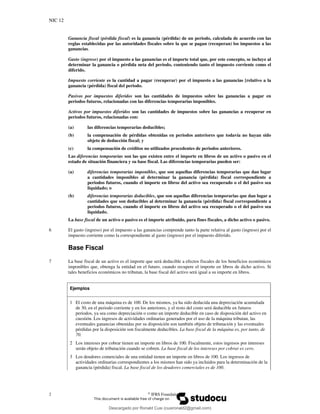 NIC 12
2 ©
IFRS Foundation
Ganancia fiscal (pérdida fiscal) es la ganancia (pérdida) de un periodo, calculada de acuerdo con las
reglas establecidas por las autoridades fiscales sobre la que se pagan (recuperan) los impuestos a las
ganancias.
Gasto (ingreso) por el impuesto a las ganancias es el importe total que, por este concepto, se incluye al
determinar la ganancia o pérdida neta del periodo, conteniendo tanto el impuesto corriente como el
diferido.
Impuesto corriente es la cantidad a pagar (recuperar) por el impuesto a las ganancias [relativo a la
ganancia (pérdida) fiscal del periodo.
Pasivos por impuestos diferidos son las cantidades de impuestos sobre las ganancias a pagar en
periodos futuros, relacionadas con las diferencias temporarias imponibles.
Activos por impuestos diferidos son las cantidades de impuestos sobre las ganancias a recuperar en
periodos futuros, relacionadas con:
(a) las diferencias temporarias deducibles;
(b) la compensación de pérdidas obtenidas en periodos anteriores que todavía no hayan sido
objeto de deducción fiscal; y
(c) la compensación de créditos no utilizados procedentes de periodos anteriores.
Las diferencias temporarias son las que existen entre el importe en libros de un activo o pasivo en el
estado de situación financiera y su base fiscal. Las diferencias temporarias pueden ser:
(a) diferencias temporarias imponibles, que son aquellas diferencias temporarias que dan lugar
a cantidades imponibles al determinar la ganancia (pérdida) fiscal correspondiente a
periodos futuros, cuando el importe en libros del activo sea recuperado o el del pasivo sea
liquidado; o
(b) diferencias temporarias deducibles, que son aquellas diferencias temporarias que dan lugar a
cantidades que son deducibles al determinar la ganancia (pérdida) fiscal correspondiente a
periodos futuros, cuando el importe en libros del activo sea recuperado o el del pasivo sea
liquidado.
La base fiscal de un activo o pasivo es el importe atribuido, para fines fiscales, a dicho activo o pasivo.
6 El gasto (ingreso) por el impuesto a las ganancias comprende tanto la parte relativa al gasto (ingreso) por el
impuesto corriente como la correspondiente al gasto (ingreso) por el impuesto diferido.
Base Fiscal
7 La base fiscal de un activo es el importe que será deducible a efectos fiscales de los beneficios económicos
imponibles que, obtenga la entidad en el futuro, cuando recupere el importe en libros de dicho activo. Si
tales beneficios económicos no tributan, la base fiscal del activo será igual a su importe en libros.
Ejemplos
1 El costo de una máquina es de 100. De los mismos, ya ha sido deducida una depreciación acumulada
de 30, en el periodo corriente y en los anteriores, y el resto del costo será deducible en futuros
periodos, ya sea como depreciación o como un importe deducible en caso de disposición del activo en
cuestión. Los ingresos de actividades ordinarias generados por el uso de la máquina tributan, las
eventuales ganancias obtenidas por su disposición son también objeto de tributación y las eventuales
pérdidas por la disposición son fiscalmente deducibles. La base fiscal de la máquina es, por tanto, de
70.
2 Los intereses por cobrar tienen un importe en libros de 100. Fiscalmente, estos ingresos por intereses
serán objeto de tributación cuando se cobren. La base fiscal de los intereses por cobrar es cero.
3 Los deudores comerciales de una entidad tienen un importe en libros de 100. Los ingresos de
actividades ordinarias correspondientes a los mismos han sido ya incluidos para la determinación de la
ganancia (pérdida) fiscal. La base fiscal de los deudores comerciales es de 100.
Descargado por Ronald Cusi (cusironald2@gmail.com)
lOMoARcPSD|23808309
 