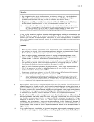 NIC 12
©
IFRS Foundation 3
Ejemplos
4 Los dividendos a cobrar de una subsidiaria tienen un importe en libros de 100. Tales dividendos no
tributan. En esencia, la totalidad del importe en libros del activo es deducible de los beneficios
económicos. En consecuencia, la base fiscal de los dividendos por cobrar es de 100.(a)
5 Un préstamo concedido por la entidad tiene un importe en libros de 100. El reembolso del préstamo
no tiene ninguna consecuencia fiscal. La base fiscal del préstamo concedido es de 100.
(a) Bajo esta forma de análisis, no existen diferencias temporarias imponibles. Otra forma alternativa de realizar el
análisis es la de suponer que los dividendos acumulados (o devengados) a cobrar tienen una base fiscal de cero, y
que se aplica una tasa fiscal del cero por ciento a la diferencia temporaria imponible por valor de 100. En
cualquiera de las dos formas de análisis no existe ningún pasivo por impuestos diferidos.
8 La base fiscal de un pasivo es igual a su importe en libros menos cualquier importe que, eventualmente, sea
deducible fiscalmente respecto de tal partida en periodos futuros. En el caso de ingresos de actividades
ordinarias que se reciben de forma anticipada, la base fiscal del pasivo correspondiente es su importe en
libros, menos cualquier eventual importe de ingresos de actividades ordinarias que no resulte imponible en
periodos futuros.
Ejemplos
1
Entre los pasivos corrientes se encuentran deudas provenientes de gastos acumulados (o devengados),
con un importe en libros de 100. El gasto correspondiente será deducible fiscalmente cuando se pague.
La base fiscal de las deudas por esos gastos acumulados (devengados) es cero.
2
Entre los pasivos corrientes se encuentran ingresos por intereses cobrados por anticipado, con un
importe en libros de 100. El correspondiente ingreso de actividades ordinarias tributa precisamente
cuando se cobra. La base fiscal de los intereses cobrados por anticipado es cero.
3
Entre los pasivos corrientes se encuentran deudas provenientes de gastos acumulados (o devengados),
con un importe en libros de 100. El gasto correspondiente ya ha sido objeto de deducción fiscal. La
base fiscal de las deudas por gastos acumulados (o devengados) es de 100.
4
Entre los pasivos financieros corrientes se encuentran sanciones y multas con un importe en libros de
100. Ni las sanciones ni las multas son deducibles fiscalmente. La base fiscal de las sanciones y
multas acumuladas (o devengadas) es de 100.(a)
5
Un préstamo recibido tiene un importe en libros de 100. El reembolso del préstamo no tiene ninguna
consecuencia fiscal. La base fiscal del préstamo concedido es de 100.
(a) Según este análisis, no existen diferencias temporarias deducibles. Otra forma alternativa de realizar el análisis
consiste en suponer que las sanciones y multas a pagar tienen una base fiscal de cero, y que se aplica una tasa
fiscal del cero por ciento a la diferencia temporaria deducible de 100 que resulta. En cualquiera de las dos formas
de análisis, no existe ningún activo por impuestos diferidos
9 Algunas partidas tienen base fiscal aunque no figuren reconocidas como activos ni pasivos en el estado de
situación financiera. Por ejemplo, los costos de investigación contabilizados como un gasto, al determinar la
ganancia contable en el periodo en que se incurren, que no son gastos deducibles para la determinación de
la ganancia (pérdida) fiscal hasta un periodo posterior. La diferencia entre la base fiscal de los costos de
investigación, esto es el importe que la autoridad fiscal permitirá deducir en periodos futuros, y el importe
en libros nulo es una diferencia temporaria deducible que produce un activo por impuestos diferidos.
10 Cuando la base fiscal de un activo o un pasivo no resulte obvia inmediatamente, es útil considerar el
principio fundamental sobre el que se basa esta Norma, esto es, que la entidad debe, con ciertas excepciones
muy limitadas, reconocer un pasivo (activo) por impuestos diferidos, siempre que la recuperación o el pago
del importe en libros de un activo o pasivo vaya a producir pagos fiscales mayores (menores) que los que
resultarían si tales recuperaciones o pagos no tuvieran consecuencias fiscales. El ejemplo C que sigue al
párrafo 51A ilustra las circunstancias en las que puede ser útil considerar este principio fundamental; por
ejemplo, cuando la base fiscal de un activo o un pasivo dependen de la forma en que se espera recuperar o
pagar el mismo.
11 En los estados financieros consolidados, las diferencias temporarias se determinarán comparando el importe
en libros de los activos y pasivos con la base fiscal que resulte apropiada para los mismos. La base fiscal se
Descargado por Ronald Cusi (cusironald2@gmail.com)
lOMoARcPSD|23808309
 