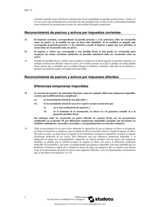 NIC 12
4 ©
IFRS Foundation
calculará tomando como referencia la declaración fiscal consolidada en aquellas jurisdicciones, o países en
su caso, en las que tal declaración se presenta. En otras jurisdicciones, la base fiscal se determinará tomando
como referencia las declaraciones fiscales de cada entidad del grupo en particular.
Reconocimiento de pasivos y activos por impuestos corrientes
12 El impuesto corriente, correspondiente al periodo presente y a los anteriores, debe ser reconocido
como un pasivo en la medida en que no haya sido liquidado. Si la cantidad ya pagada, que
corresponda al periodo presente y a los anteriores, excede el importe a pagar por esos períodos, el
exceso debe ser reconocido como un activo.
13 El importe a cobrar que corresponda a una pérdida fiscal, si ésta puede ser retrotraída para
recuperar las cuotas corrientes satisfechas en periodos anteriores, debe ser reconocido como un
activo.
14 Cuando una pérdida fiscal se utilice para recuperar el impuesto corriente pagado en periodos anteriores, la
entidad reconocerá tal derecho como un activo, en el mismo periodo en el que se produce la citada pérdida
fiscal, puesto que es probable que la entidad obtenga el beneficio económico derivado de tal derecho, y
además este beneficio puede ser medido de forma fiable.
Reconocimiento de pasivos y activos por impuestos diferidos
Diferencias temporarias imponibles
15 Se reconocerá un pasivo de naturaleza fiscal por causa de cualquier diferencia temporaria imponible,
a menos que la diferencia haya surgido por:
(a) el reconocimiento inicial de una plusvalía; o
(b) el reconocimiento inicial de un activo o pasivo en una transacción que:
(i) no es una combinación de negocios; y
(ii) en el momento de la transacción, no afecte ni a la ganancia contable ni a la
ganancia (pérdida) fiscal.
Sin embargo, debe ser reconocido un pasivo diferido de carácter fiscal, con las precauciones
establecidas en el párrafo 39, por diferencias temporarias imponibles asociadas con inversiones en
entidades subsidiarias, sucursales y asociadas, o con participaciones en acuerdos conjuntos.
16 Todo reconocimiento de un activo lleva inherente la suposición de que su importe en libros se recuperará,
en forma de beneficios económicos, que la entidad recibirá en periodos futuros. Cuando el importe en libros
del activo exceda a su base fiscal, el importe de los beneficios económicos imponibles excederá al importe
fiscalmente deducible de ese activo. Esta diferencia será una diferencia temporaria imponible, y la
obligación de pagar los correspondientes impuestos en futuros periodos será un pasivo por impuestos
diferidos. A medida que la entidad recupere el importe en libros del activo, la diferencia temporaria
deducible irá revirtiendo y, por tanto, la entidad tendrá una ganancia imponible. Esto hace probable que los
beneficios económicos salgan de la entidad en forma de pagos de impuestos. Por lo anterior, esta Norma
exige el reconocimiento de todos los pasivos por impuestos diferidos, salvo en determinadas circunstancias
que se describen en los párrafos 15 y 39.
Descargado por Ronald Cusi (cusironald2@gmail.com)
lOMoARcPSD|23808309
 