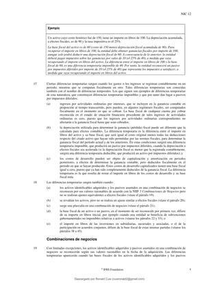 NIC 12
©
IFRS Foundation 5
Ejemplo
Un activo cuyo costo histórico fue de 150, tiene un importe en libros de 100. La depreciación acumulada,
a efectos fiscales, es de 90 y la tasa impositiva es el 25%.
La base fiscal del activo es de 60 (costo de 150 menos depreciación fiscal acumulada de 90). Para
recuperar el importe en libros de 100, la entidad debe obtener ganancias fiscales por importe de 100,
aunque solo podrá deducir una depreciación fiscal de 60. A consecuencia de lo anterior, la entidad
deberá pagar impuestos sobre las ganancias por valor de 10 (el 25% de 40), a medida que vaya
recuperando el importe en libros del activo. La diferencia entre el importe en libros de 100 y la base
fiscal de 60, es una diferencia temporaria imponible de 40. Por tanto, la entidad reconocerá un pasivo
por impuestos diferidos por importe de 10 (el 25% de 40) que representa los impuestos a satisfacer, a
medida que vaya recuperando el importe en libros del activo.
17 Ciertas diferencias temporarias surgen cuando los gastos o los ingresos se registran contablemente en un
periodo, mientras que se computan fiscalmente en otro. Tales diferencias temporarias son conocidas
también con el nombre de diferencias temporales. Los que siguen son ejemplos de diferencias temporarias
de esta naturaleza, que constituyen diferencias temporarias imponibles y que por tanto dan lugar a pasivos
por impuestos diferidos:
(a) ingresos por actividades ordinarias por intereses, que se incluyen en la ganancia contable en
proporción al tiempo transcurrido, pero pueden, en algunos regímenes fiscales, ser computados
fiscalmente en el momento en que se cobran. La base fiscal de cualquier cuenta por cobrar
reconocida en el estado de situación financiera procedente de tales ingresos de actividades
ordinarias es cero, puesto que los ingresos por actividades ordinarias correspondientes no
afectarán a la ganancia fiscal hasta que sean cobrados;
(b) la depreciación utilizada para determinar la ganancia (pérdida) fiscal puede ser diferente que la
calculada para efectos contables. La diferencia temporaria es la diferencia entre el importe en
libros del activo y su base fiscal, que será igual al costo original menos todas las deducciones
respecto del citado activo que hayan sido permitidas por las normas fiscales, para determinar la
ganancia fiscal del período actual y de los anteriores. En estas condiciones surgirá una diferencia
temporaria imponible, que producirá un pasivo por impuestos diferidos, cuando la depreciación a
efectos fiscales sea acelerada (si la depreciación fiscal es menor que la registrada contablemente,
surgirá una diferencia temporaria deducible, que producirá un activo por impuestos diferidos); y
(c) los costos de desarrollo pueden ser objeto de capitalización y amortización en periodos
posteriores, a efectos de determinar la ganancia contable, pero deducidos fiscalmente en el
periodo en que se hayan producido. Estos costos de desarrollo capitalizados tienen una base fiscal
igual a cero, puesto que ya han sido completamente deducidos de la ganancia fiscal. La diferencia
temporaria es la que resulta de restar el importe en libros de los costos de desarrollo y su base
fiscal nula.
18 Las diferencias temporarias surgen también cuando:
(a) los activos identificables adquiridos y los pasivos asumidos en una combinación de negocios se
reconocen por sus valores razonables de acuerdo con la NIIF 3 Combinaciones de Negocios pero
no se realizan ajustes equivalentes a efectos fiscales (véase el párrafo 19);
(b) se revalúan los activos, pero no se realiza un ajuste similar a efectos fiscales (véase el párrafo 20);
(c) surge una plusvalía en una combinación de negocios (véase el párrafo 21);
(d) la base fiscal de un activo o un pasivo, en el momento de ser reconocido por primera vez, difiere
de su importe en libros inicial, por ejemplo cuando una entidad se beneficia de subvenciones
gubernamentales no imponibles relativas a activos (véanse los párrafos 22 y 33); o
(e) el importe en libros de las inversiones en subsidiarias, sucursales y asociadas, o el de la
participación en acuerdos conjuntos, difiere de la base fiscal de estas mismas partidas (véanse los
párrafos 38 a 45).
Combinaciones de negocios
19 Con limitadas excepciones, los activos identificables adquiridos y pasivos asumidos en una combinación de
negocios se reconocerán según sus valores razonables en la fecha de la adquisición. Las diferencias
temporarias aparecerán cuando las bases fiscales de los activos identificables adquiridos y los pasivos
Descargado por Ronald Cusi (cusironald2@gmail.com)
lOMoARcPSD|23808309
 