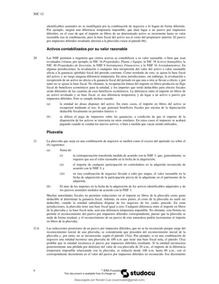 NIC 12
6 ©
IFRS Foundation
identificables asumidos no se modifiquen por la combinación de negocios o lo hagan de forma diferente.
Por ejemplo, surgirá una diferencia temporaria imponible, que dará lugar a un pasivo por impuestos
diferidos, en el caso de que el importe en libros de un determinado activo se incremente hasta su valor
razonable tras la combinación, pero la base fiscal del activo sea el costo del propietario anterior. El pasivo
por impuestos diferidos resultante afectará a la plusvalía (véase el párrafo 66).
Activos contabilizados por su valor razonable
20 Las NIIF permiten o requieren que ciertos activos se contabilicen a su valor razonable, o bien que sean
revaluados (véanse, por ejemplo, la NIC 16 Propiedades, Planta y Equipo, la NIC 38 Activos Intangibles, la
NIC 40 Propiedades de Inversión, la NIIF 9 Instrumentos Financieros y la NIIF 16 Arrendamientos). En
algunas jurisdicciones, la revaluación o cualquier otra reexpresión del valor del activo a valor razonable
afecta a la ganancia (pérdida) fiscal del periodo corriente. Como resultado de esto, se ajusta la base fiscal
del activo, y no surge ninguna diferencia temporaria. En otras jurisdicciones, sin embargo, la revaluación o
reexpresión de un activo no afecta a la ganancia fiscal del periodo en que una u otra se llevan a efecto, y por
tanto no se ajusta la base fiscal. No obstante, la recuperación futura del importe en libros producirá un flujo
fiscal de beneficios económicos para la entidad, y los importes que serán deducibles para efectos fiscales
serán diferentes de las cuantías de esos beneficios económicos. La diferencia entre el importe en libros de
un activo revaluado y su base fiscal, es una diferencia temporaria, y da lugar a un activo o pasivo por
impuestos diferidos. Esto se cumple incluso cuando:
(a) la entidad no desea disponer del activo. En estos casos, el importe en libros del activo se
recuperará mediante el uso, lo que generará beneficios fiscales por encima de la depreciación
deducible fiscalmente en periodos futuros; o
(b) se difiera el pago de impuestos sobre las ganancias, a condición de que el importe de la
disposición de los activos se reinvierta en otros similares. En estos casos el impuesto se acabará
pagando cuando se vendan los nuevos activos, o bien a medida que vayan siendo utilizados.
Plusvalía
21 La plusvalía que surja en una combinación de negocios se medirá como el exceso del apartado (a) sobre el
(b) siguientes:
(a) Suma de:
(i) la contraprestación transferida medida de acuerdo con la NIIF 3, que, generalmente, se
requiere que sea el valor razonable en la fecha de la adquisición;
(ii) el importe de cualquier participación no controladora en la adquirida reconocida de
acuerdo con la NIIF 3; y
(iii) en una combinación de negocios llevada a cabo por etapas, el valor razonable en la
fecha de adquisición de la participación previa de la adquirente en el patrimonio de la
adquirida.
(b) El neto de los importes en la fecha de la adquisición de los activos identificables adquiridos y de
los pasivos asumidos medidos de acuerdo con la NIIF 3.
Muchas autoridades fiscales no permiten reducciones en el importe en libros de la plusvalía como gasto
deducible al determinar la ganancia fiscal. Además, en estos países, el costo de la plusvalía no suele ser
deducible, cuando la entidad subsidiaria dispone de los negocios de los cuales procede. En estas
jurisdicciones, la plusvalía tiene una base fiscal igual a cero. Cualquier diferencia entre el importe en libros
de la plusvalía y su base fiscal nula, será una diferencia temporaria imponible. No obstante, esta Norma no
permite el reconocimiento del pasivo por impuestos diferidos correspondiente, puesto que la plusvalía se
mide de forma residual, y el reconocimiento de un pasivo de esta naturaleza podría incrementar el importe
en libros de la plusvalía.
21A Las reducciones posteriores de un pasivo por impuestos diferidos, que no se ha reconocido porque surge del
reconocimiento inicial de una plusvalía, se considerarán que proceden del reconocimiento inicial de la
plusvalía y, por tanto, no se reconocerán, según el párrafo 15(a). Por ejemplo, si en una combinación de
negocios una entidad reconoce una plusvalía de 100 u.m. que tiene una base fiscal nula, el párrafo 15(a)
prohíbe que la entidad reconozca el pasivo por impuestos diferidos resultante. Si la entidad reconociera
posteriormente una pérdida por deterioro del valor de esa plusvalía de 20 u.m., el importe de la diferencia
temporaria imponible relacionada con la plusvalía, se reducirá desde 100 u.m. hasta 80 u.m., con el
correspondiente decremento en el valor del pasivo por impuestos diferidos no reconocido. Ese decremento
Descargado por Ronald Cusi (cusironald2@gmail.com)
lOMoARcPSD|23808309
 