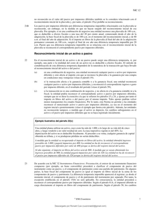 NIC 12
©
IFRS Foundation 7
no reconocido en el valor del pasivo por impuestos diferidos también se lo considera relacionado con el
reconocimiento inicial de la plusvalía y, por tanto, el párrafo 15(a) prohíbe su reconocimiento.
21B Los pasivos por impuestos diferidos por diferencias temporarias imponibles relacionados con la plusvalía se
reconocerán, sin embargo, en la medida en que no hayan surgido del reconocimiento inicial de esa
plusvalía. Por ejemplo, si en una combinación de negocios una entidad reconoce una plusvalía de 100 u.m.,
que es deducible a efectos fiscales a una tasa del 20 por ciento anual, comenzando desde el año de la
adquisición, la base fiscal de la plusvalía es de 100 u.m. en el momento del reconocimiento inicial, y de 80
u.m. al final del año de adquisición. Si el importe en libros de la plusvalía al final del año de la adquisición
permanece constante en 100 u.m., surgirá al final de ese año una diferencia temporaria imponible por 20
u.m. Puesto que esa diferencia temporaria imponible no se relaciona con el reconocimiento inicial de la
plusvalía se reconocerá el correspondiente pasivo por impuestos diferidos.
Reconocimiento inicial de un activo o pasivo
22 En el reconocimiento inicial de un activo o de un pasivo puede surgir una diferencia temporaria, si, por
ejemplo, una parte o la totalidad del costo de un activo no es deducible a efectos fiscales. El método de
contabilización de esta diferencia temporaria dependerá de la naturaleza de la transacción que haya llevado
al reconocimiento inicial del activo o del pasivo:
(a) en una combinación de negocios, una entidad reconocerá cualquier pasivo o activo por impuestos
diferidos y esto afecta al importe con que se reconoce la plusvalía o la ganancia por una compra
en condiciones muy ventajosas (véase el párrafo 19);
(b) si la transacción afecta a la ganancia contable o a la ganancia fiscal, una entidad reconocerá
cualquier pasivo o activo por impuestos diferidos, y reconocerá el correspondiente ingreso o gasto
por impuesto diferido, en el resultado del periodo (véase el párrafo 59);
(c) si la transacción no es una combinación de negocios, y no afecta ni a la ganancia contable ni a la
fiscal, la entidad podría reconocer el correspondiente activo o pasivo por impuestos diferidos,
siempre que no se diese la exención a la que se refieren los párrafos 15 y 24, y ajustar por tanto el
importe en libros del activo o del pasivo por el mismo importe. Tales ajustes podrían volver
menos transparentes los estados financieros. Por lo tanto, esta Norma no permite a las entidades
reconocer el mencionado activo o pasivo por impuestos diferidos, ya sea en el momento del
registro inicial o posteriormente (véase el ejemplo que ilustra este párrafo). Además, las entidades
no reconocerán tampoco, a medida que el activo se deprecie, los cambios subsiguientes en el
activo o el pasivo por impuestos diferidos que no se haya registrado inicialmente.
Ejemplo ilustrativo del párrafo 22(c)
Una entidad planea utilizar un activo, cuyo costo ha sido de 1.000, a lo largo de su vida útil de cinco
años, y luego venderlo a un valor residual de cero. La tasa impositiva vigente es del 40%. La
depreciación del activo no es deducible fiscalmente. Al proceder a su venta, cualquier ganancia de capital
obtenida no tributa, y si se produjeran pérdidas no serían deducibles.
A medida que la entidad va recuperando el importe en libros del activo, la entidad obtendrá ingresos
gravables de 1.000 y pagará impuestos por 400. La entidad no ha de reconocer el correspondiente
pasivo por impuestos diferidos por valor de 400 porque se deriva del registro inicial del activo.
Al año siguiente, el importe en libros del activo será de 800. A medida que se vayan obteniendo los
ingresos gravables de 800, la entidad pagará impuestos por valor de 320. La entidad no ha de reconocer
el pasivo por impuestos diferidos de 320 porque se deriva del registro inicial del activo.
23 De acuerdo con la NIC 32 Instrumentos Financieros: Presentación, el emisor de un instrumento financiero
compuesto (por ejemplo, un bono convertible) procederá a clasificar el componente de pasivo del
instrumento como un pasivo, y el componente de patrimonio como una partida del patrimonio. En algunos
países, la base fiscal del componente de pasivo es igual al importe en libros inicial de la suma de los
componentes de pasivo y patrimonio. La diferencia temporaria imponible aparecerá al registrar, ya desde el
momento inicial, el componente de pasivo y el de patrimonio del instrumento por separado. Por tanto, la
excepción establecida en el párrafo 15(b) no será aplicable. En consecuencia, la entidad procederá a
reconocer el correspondiente pasivo por impuestos diferidos. Según el párrafo 61A, el impuesto diferido se
carga directamente al importe en libros del componente de patrimonio. Según el párrafo 58, los cambios
Descargado por Ronald Cusi (cusironald2@gmail.com)
lOMoARcPSD|23808309
 