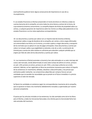 eventualmente pudieran tener alguna consecuencia de importancia en caso de su
incumplimiento.



9. Los estados financieros al (fecha) comprenden el monto de dinero en efectivo y todas las
cuentas bancarias de la compañía, así como todos los otros bienes y activos de la misma, de
cuya existencia tenemos conocimiento. La compañía dispone de títulos de propiedad sobre sus
activas, y cualquier gravamen de importancia sobre los mismos se refleja adecuadamente en los
estados financieros o en las notas explicativas correspondientes.



10. Los documentos y cuentas por cobrar con un importe total de (monto) al (fecha),
representan saldos a carga de deudores de la compañía, por ventas u otros cargos efectuadas
con anterioridad a esa fecha a en la misma, y no están sujetos a ningún descuenta, a excepción
de los normales que se aplican en caso de pagos anticipados. Estas documentas y cuentas por
cobrar no incluyen saldos cuya exigibilidad se extienda a más de un año. La estimación de
(manta) para cuentas de cobro dudoso es suficiente para absorber cualquier pérdida que se
origine por falta de cobro de los documentos y cuentas por cobrar.



11. Los inventarios al (fecha) ascienden a (monto) y han sido estimados en su valor más bajo del
costo o del mercado, siendo determinado el costo sobre la base de (último en entrar, primero
en salir: LIFO; primera en entrar, primero en salir: FIFO; u otra base uniforme con el año
anterior). Además, se han registrado en libros las provisiones necesarias para reducir el imparte
de las existencias sin movimiento, dañadas, obsoletas o descontinuadas, a los precias que
estimamos poder realizarlas. Las compromisos adquiridas por compras futuras son por
cantidades que no exceden las necesidades que se prevén en el futuro inmediato ni a precios
superiores al valor de mercado.



Se fijaron las cantidades en existencia según los correspondientes inventarios de la compañía,
que se ajustaran en base a los inventarios debidamente revisadas y supervisadas por nuestro
personal competente.



El pasivo por los artículos incluidos en las existencias, ha sido asentado como tal en los libros
para el (fecha), y todas las mercancías facturadas a los clientes para la mencionada fecha han
sido excluidas del inventario.
 