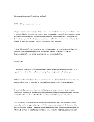 (Nombre del funcionario financiero y su título)



DNA 04: El informe de control interno



Este pronunciamiento versa sobre el contenido y presentación del informe, por medio del cual
el Contador Público comunica a la Gerencia de la entidad cuyos estados financieros examina, las
debilidades importantes que hayan llamado su atención durante el estudio y evaluación del
Control Interno, realizado sobre bases selectivas, con la finalidad de determinar el alcance de las
pruebas de auditoría, y no para expresar una opinión sobre el mismo.



El titulo "Informe de Control Interno’, se usa a lo largo de este pronunciamiento. En la práctica
profesional, en nuestro país se utilizan títulos como "Carta a la Gerencia","Carta de
Recomendaciones" u otra similar para informes con el mismo objetivo.



Antecedentes



La Publicación Técnica N0 1 sobre Normas de Auditoria de Aceptación General expresa en la
segunda norma de auditoria referente a la organización y ejecución del trabajo, que:



"El Contador Público debe efectuar un estudio y evaluación del Control Interno existente como
base para determinar la extensión de los procedimientos de auditoría que va a aplicar".



El estudio de Control Interno tiene por finalidad obtener un conocimiento de cómo está
conformado éste; no sólo desde el punto de vista de las normas y procedimientos establecidos
por la administración de la entidad auditada, sino también cómo opera en la práctica.



En el Informe de Control interno el Contador Público debe describir el carácter del examen
efectuado, su alcance y gradado responsabilidad que, como consecuencia de él asume. Esta
descripción puede hacerse a través de una carta de presentación o formando parte integral del
informe. El formato de la carta de presentación es opcional. Un modelo que se sugiere es el
 