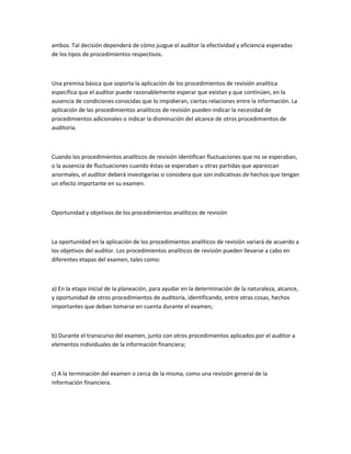 ambos. Tal decisión dependerá de cómo juzgue el auditor la efectividad y eficiencia esperadas
de los tipos de procedimientos respectivos.



Una premisa básica que soporta la aplicación de los procedimientos de revisión analítica
específica que el auditor puede razonablemente esperar que existan y que continúen, en la
ausencia de condiciones conocidas que lo impidieran, ciertas relaciones entre la información. La
aplicación de las procedimientos analíticos de revisión pueden indicar la necesidad de
procedimientos adicionales o indicar la disminución del alcance de otros procedimientos de
auditoria.



Cuando los procedimientos analíticos de revisión identifican fluctuaciones que no se esperaban,
o la ausencia de fluctuaciones cuando éstas se esperaban u otras partidas que aparezcan
anormales, el auditor deberá investigarías si considera que son indicativas de hechos que tengan
un efecto importante en su examen.



Oportunidad y objetivos de los procedimientos analíticos de revisión



La oportunidad en la aplicación de los procedimientos analíticos de revisión variará de acuerdo a
los objetivos del auditor. Los procedimientos analíticos de revisión pueden llevarse a cabo en
diferentes etapas del examen, tales como:



a) En la etapa inicial de la planeación, para ayudar en la determinación de la naturaleza, alcance,
y oportunidad de otros procedimientos de auditoría, identificando, entre otras cosas, hechos
importantes que deban tomarse en cuenta durante el examen;



b) Durante el transcurso del examen, junto con otros procedimientos aplicados por el auditor a
elementos individuales de la información financiera;



c) A la terminación del examen o cerca de la misma, como una revisión general de la
información financiera.
 