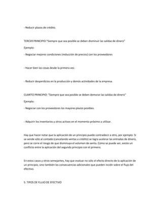 - Reducir plazos de crédito.



TERCER PRINCIPIO:"Siempre que sea posible se deben disminuir las salidas de dinero"

Ejemplo:

- Negociar mejores condiciones (reducción de precios) con los proveedores



- Hacer bien las cosas desde la primera vez.



- Reducir desperdicios en la producción y demás actividades de la empresa.



CUARTO PRINCIPIO: "Siempre que sea posible se deben demorar las salidas de dinero"

Ejemplo:

- Negociar con los proveedores los mayores plazos posibles.



- Adquirir los inventarios y otros activos en el momento próximo a utilizar.



Hay que hacer notar que la aplicación de un principio puede contradecir a otro, por ejemplo: Si
se vende sólo al contado (cancelando ventas a crédito) se logra acelerar las entradas de dinero,
pero se corre el riesgo de que disminuya el volumen de venta. Como se puede ver, existe un
conflicto entre la aplicación del segundo principio con el primero.



En estos casos y otros semejantes, hay que evaluar no sólo el efecto directo de la aplicación de
un principio, sino también las consecuencias adicionales que pueden incidir sobre el flujo del
efectivo.



5. TIPOS DE FLUJO DE EFECTIVO
 