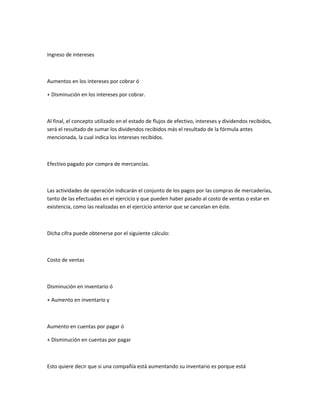 Ingreso de intereses



Aumentos en los intereses por cobrar ó

+ Disminución en los intereses por cobrar.



Al final, el concepto utilizado en el estado de flujos de efectivo, intereses y dividendos recibidos,
será el resultado de sumar los dividendos recibidos más el resultado de la fórmula antes
mencionada, la cual indica los intereses recibidos.



Efectivo pagado por compra de mercancías.



Las actividades de operación indicarán el conjunto de los pagos por las compras de mercaderías,
tanto de las efectuadas en el ejercicio y que pueden haber pasado al costo de ventas o estar en
existencia, como las realizadas en el ejercicio anterior que se cancelan en éste.



Dicha cifra puede obtenerse por el siguiente cálculo:



Costo de ventas



Disminución en inventario ó

+ Aumento en inventario y



Aumento en cuentas por pagar ó

+ Disminución en cuentas por pagar



Esto quiere decir que si una compañía está aumentando su inventario es porque está
 