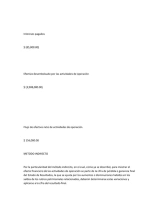Intereses pagados



$ (85,000.00)




Efectivo desembolsado por las actividades de operación



$ (3,908,000.00)




Flujo de efectivo neto de actividades de operación.



$ 156,000.00



METODO INDIRECTO



Por la particularidad del método indirecto, en el cual, como ya se describió, para mostrar el
efecto financiero de las actividades de operación se parte de la cifra de pérdida o ganancia final
del Estado de Resultados, la que se ajusta por los aumentos o disminuciones habidos en los
saldos de los rubros patrimoniales relacionados, deberán determinarse estas variaciones y
aplicarse a la cifra del resultado final.
 