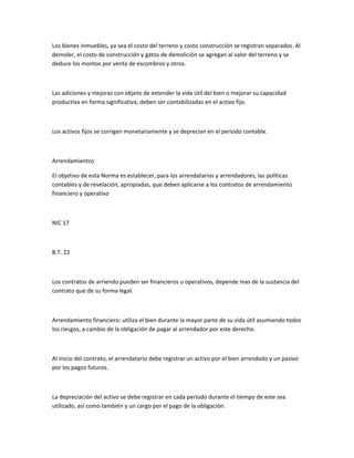 Los bienes inmuebles, ya sea el costo del terreno y costo construcción se registran separados. Al
demoler, el costo de construcción y gatos de demolición se agregan al valor del terreno y se
deduce los montos por venta de escombros y otros.



Las adiciones y mejoras con objeto de extender la vida útil del bien o mejorar su capacidad
productiva en forma significativa, deben ser contabilizadas en el activo fijo.



Los activos fijos se corrigen monetariamente y se deprecian en el periodo contable.



Arrendamientos

El objetivo de esta Norma es establecer, para los arrendatarios y arrendadores, las políticas
contables y de revelación, apropiadas, que deben aplicarse a los contratos de arrendamiento
financiero y operativo



NIC 17



B.T. 22



Los contratos de arriendo pueden ser financieros u operativos, depende mas de la sustancia del
contrato que de su forma legal.



Arrendamiento financiero: utiliza el bien durante la mayor parte de su vida útil asumiendo todos
los riesgos, a cambio de la obligación de pagar al arrendador por este derecho.



Al inicio del contrato, el arrendatario debe registrar un activo por el bien arrendado y un pasivo
por los pagos futuros.



La depreciación del activo se debe registrar en cada periodo durante el tiempo de este sea
utilizado, así como también y un cargo por el pago de la obligación.
 