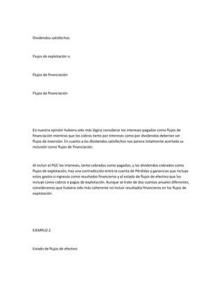 Dividendos satisfechos



Flujos de explotación o



Flujos de financiación



Flujos de financiación




En nuestra opinión hubiera sido más lógico considerar los intereses pagados como flujos de
financiación mientras que los cobros tanto por intereses como por dividendos deberían ser
flujos de inversión. En cuanto a los dividendos satisfechos nos parece totalmente acertada su
inclusión como flujos de financiación.



Al incluir el PGC los intereses, tanto cobrados como pagados, y los dividendos cobrados como
flujos de explotación, hay una contradicción entre la cuenta de Pérdidas y ganancias que incluye
estos gastos o ingresos como resultados financieros y el estado de flujos de efectivo que los
incluye como cobros o pagos de explotación. Aunque se trate de dos cuentas anuales diferentes,
consideramos que hubiera sido más coherente no incluir resultados financieros en los flujos de
explotación.




EJEMPLO 2



Estado de flujos de efectivo
 