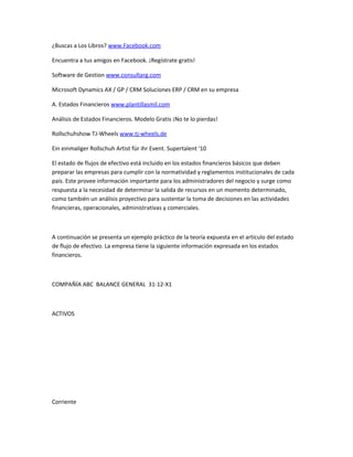¿Buscas a Los Libros? www.Facebook.com

Encuentra a tus amigos en Facebook. ¡Regístrate gratis!

Software de Gestion www.consultarg.com

Microsoft Dynamics AX / GP / CRM Soluciones ERP / CRM en su empresa

A. Estados Financieros www.plantillasmil.com

Análisis de Estados Financieros. Modelo Gratis ¡No te lo pierdas!

Rollschuhshow TJ-Wheels www.tj-wheels.de

Ein einmaliger Rollschuh Artist für ihr Event. Supertalent '10

El estado de flujos de efectivo está incluido en los estados financieros básicos que deben
preparar las empresas para cumplir con la normatividad y reglamentos institucionales de cada
país. Este provee información importante para los administradores del negocio y surge como
respuesta a la necesidad de determinar la salida de recursos en un momento determinado,
como también un análisis proyectivo para sustentar la toma de decisiones en las actividades
financieras, operacionales, administrativas y comerciales.



A continuación se presenta un ejemplo práctico de la teoría expuesta en el artículo del estado
de flujo de efectivo. La empresa tiene la siguiente información expresada en los estados
financieros.



COMPAÑÍA ABC BALANCE GENERAL 31-12-X1



ACTIVOS




Corriente
 