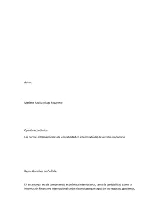 Autor:




Marlene Analía Aliaga Riquelme




Opinión económica

Las normas internacionales de contabilidad en el contexto del desarrollo económico




Reyna González de Ordóñez



En esta nueva era de competencia económica internacional, tanto la contabilidad como la
información financiera internacional serán el conducto que seguirán los negocios, gobiernos,
 