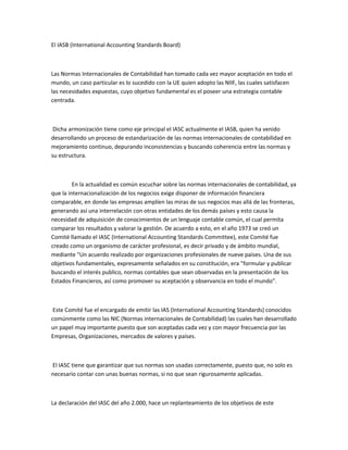 El IASB (International Accounting Standards Board)



Las Normas Internacionales de Contabilidad han tomado cada vez mayor aceptación en todo el
mundo, un caso particular es lo sucedido con la UE quien adopto las NIIF, las cuales satisfacen
las necesidades expuestas, cuyo objetivo fundamental es el poseer una estrategia contable
centrada.



 Dicha armonización tiene como eje principal el IASC actualmente el IASB, quien ha venido
desarrollando un proceso de estandarización de las normas internacionales de contabilidad en
mejoramiento continuo, depurando inconsistencias y buscando coherencia entre las normas y
su estructura.



         En la actualidad es común escuchar sobre las normas internacionales de contabilidad, ya
que la internacionalización de los negocios exige disponer de información financiera
comparable, en donde las empresas amplíen las miras de sus negocios mas allá de las fronteras,
generando así una interrelación con otras entidades de los demás países y esto causa la
necesidad de adquisición de conocimientos de un lenguaje contable común, el cual permita
comparar los resultados y valorar la gestión. De acuerdo a esto, en el año 1973 se creó un
Comité llamado el IASC (International Accounting Standards Committee), este Comité fue
creado como un organismo de carácter profesional, es decir privado y de ámbito mundial,
mediante "Un acuerdo realizado por organizaciones profesionales de nueve países. Una de sus
objetivos fundamentales, expresamente señalados en su constitución, era "formular y publicar
buscando el interés publico, normas contables que sean observadas en la presentación de los
Estados Financieros, así como promover su aceptación y observancia en todo el mundo".



 Este Comité fue el encargado de emitir las IAS (International Accounting Standards) conocidos
comúnmente como las NIC (Normas internacionales de Contabilidad) las cuales han desarrollado
un papel muy importante puesto que son aceptadas cada vez y con mayor frecuencia por las
Empresas, Organizaciones, mercados de valores y países.



El IASC tiene que garantizar que sus normas son usadas correctamente, puesto que, no solo es
necesario contar con unas buenas normas, si no que sean rigurosamente aplicadas.



La declaración del IASC del año 2.000, hace un replanteamiento de los objetivos de este
 