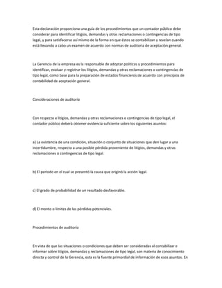 Esta declaración proporciona una guía de los procedimientos que un contador público debe
considerar para identificar litigios, demandas y otras reclamaciones o contingencias de tipo
legal, y para satisfacerse así mismo de la forma en que éstos se contabilizan y revelan cuando
está llevando a cabo un examen de acuerdo con normas de auditoria de aceptación general.



La Gerencia de la empresa es la responsable de adoptar políticas y procedimientos para
identificar, evaluar y registrar los litigios, demandas y otras reclamaciones o contingencias de
tipo legal, como base para la preparación de estados financieros de acuerdo con principios de
contabilidad de aceptación general.



Consideraciones de auditoría



Con respecto a litigios, demandas y otras reclamaciones o contingencias de tipo legal, el
contador público deberá obtener evidencia suficiente sobre los siguientes asuntos:



a) La existencia de una condición, situación o conjunto de situaciones que den lugar a una
incertidumbre, respecto a una posible pérdida proveniente de litigios, demandas y otras
reclamaciones o contingencias de tipo legal.



b) El período en el cual se presentó la causa que originó la acción legal.



c) El grado de probabilidad de un resultado desfavorable.



d) El monto o límites de las pérdidas potenciales.



Procedimientos de auditoría



En vista de que las situaciones o condiciones que deben ser consideradas al contabilizar e
informar sobre litigios, demandas y reclamaciones de tipo legal, son materia de conocimiento
directa y control de la Gerencia, esta es la fuente primordial de información de esos asuntos. En
 