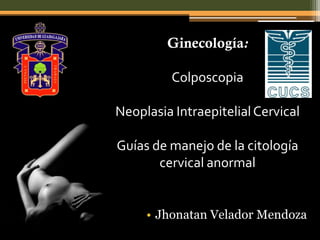 Ginecología:

          Colposcopia

Neoplasia Intraepitelial Cervical

Guías de manejo de la citología
       cervical anormal


     • Jhonatan Velador Mendoza
 