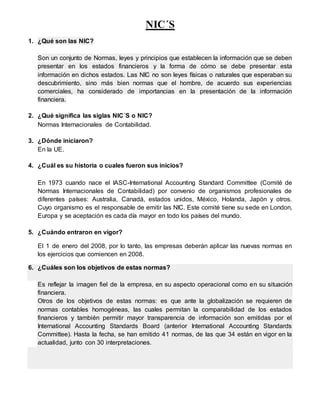 NIC´S
1. ¿Qué son las NIC?
Son un conjunto de Normas, leyes y principios que establecen la información que se deben
presentar en los estados financieros y la forma de cómo se debe presentar esta
información en dichos estados. Las NIC no son leyes físicas o naturales que esperaban su
descubrimiento, sino más bien normas que el hombre, de acuerdo sus experiencias
comerciales, ha considerado de importancias en la presentación de la información
financiera.
2. ¿Qué significa las siglas NIC´S o NIC?
Normas Internacionales de Contabilidad.
3. ¿Dónde iniciaron?
En la UE.
4. ¿Cuál es su historia o cuales fueron sus inicios?
En 1973 cuando nace el IASC-International Accounting Standard Committee (Comité de
Normas Internacionales de Contabilidad) por convenio de organismos profesionales de
diferentes países: Australia, Canadá, estados unidos, México, Holanda, Japón y otros.
Cuyo organismo es el responsable de emitir las NIC. Este comité tiene su sede en London,
Europa y se aceptación es cada día mayor en todo los países del mundo.
5. ¿Cuándo entraron en vigor?
El 1 de enero del 2008, por lo tanto, las empresas deberán aplicar las nuevas normas en
los ejercicios que comiencen en 2008.
6. ¿Cuáles son los objetivos de estas normas?
Es reflejar la imagen fiel de la empresa, en su aspecto operacional como en su situación
financiera.
Otros de los objetivos de estas normas: es que ante la globalización se requieren de
normas contables homogéneas, las cuales permitan la comparabilidad de los estados
financieros y también permitir mayor transparencia de información son emitidas por el
International Accounting Standards Board (anterior International Accounting Standards
Committee). Hasta la fecha, se han emitido 41 normas, de las que 34 están en vigor en la
actualidad, junto con 30 interpretaciones.
 