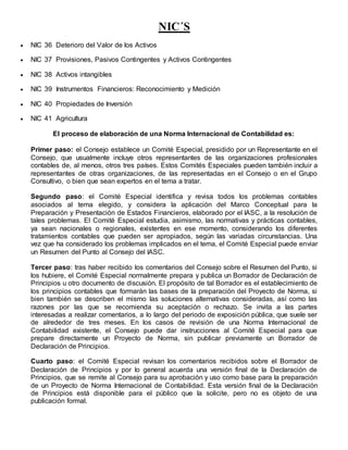 NIC´S
 NIC 36 Deterioro del Valor de los Activos
 NIC 37 Provisiones, Pasivos Contingentes y Activos Contingentes
 NIC 38 Activos intangibles
 NIC 39 Instrumentos Financieros: Reconocimiento y Medición
 NIC 40 Propiedades de Inversión
 NIC 41 Agricultura
El proceso de elaboración de una Norma Internacional de Contabilidad es:
Primer paso: el Consejo establece un Comité Especial, presidido por un Representante en el
Consejo, que usualmente incluye otros representantes de las organizaciones profesionales
contables de, al menos, otros tres países. Estos Comités Especiales pueden también incluir a
representantes de otras organizaciones, de las representadas en el Consejo o en el Grupo
Consultivo, o bien que sean expertos en el tema a tratar.
Segundo paso: el Comité Especial identifica y revisa todos los problemas contables
asociados al tema elegido, y considera la aplicación del Marco Conceptual para la
Preparación y Presentación de Estados Financieros, elaborado por el IASC, a la resolución de
tales problemas. El Comité Especial estudia, asimismo, las normativas y prácticas contables,
ya sean nacionales o regionales, existentes en ese momento, considerando los diferentes
tratamientos contables que pueden ser apropiados, según las variadas circunstancias. Una
vez que ha considerado los problemas implicados en el tema, el Comité Especial puede enviar
un Resumen del Punto al Consejo del IASC.
Tercer paso: tras haber recibido los comentarios del Consejo sobre el Resumen del Punto, si
los hubiere, el Comité Especial normalmente prepara y publica un Borrador de Declaración de
Principios u otro documento de discusión. El propósito de tal Borrador es el establecimiento de
los principios contables que formarán las bases de la preparación del Proyecto de Norma, si
bien también se describen el mismo las soluciones alternativas consideradas, así como las
razones por las que se recomienda su aceptación o rechazo. Se invita a las partes
interesadas a realizar comentarios, a lo largo del periodo de exposición pública, que suele ser
de alrededor de tres meses. En los casos de revisión de una Norma Internacional de
Contabilidad existente, el Consejo puede dar instrucciones al Comité Especial para que
prepare directamente un Proyecto de Norma, sin publicar previamente un Borrador de
Declaración de Principios.
Cuarto paso: el Comité Especial revisan los comentarios recibidos sobre el Borrador de
Declaración de Principios y por lo general acuerda una versión final de la Declaración de
Principios, que se remite al Consejo para su aprobación y uso como base para la preparación
de un Proyecto de Norma Internacional de Contabilidad. Esta versión final de la Declaración
de Principios está disponible para el público que la solicite, pero no es objeto de una
publicación formal.
 