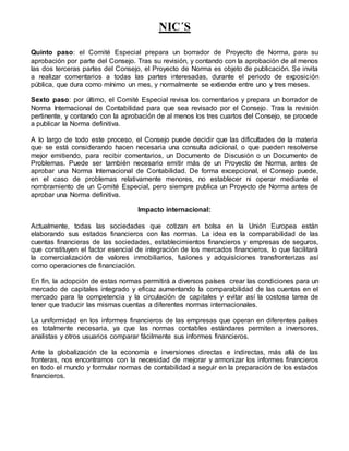 NIC´S
Quinto paso: el Comité Especial prepara un borrador de Proyecto de Norma, para su
aprobación por parte del Consejo. Tras su revisión, y contando con la aprobación de al menos
las dos terceras partes del Consejo, el Proyecto de Norma es objeto de publicación. Se invita
a realizar comentarios a todas las partes interesadas, durante el periodo de exposición
pública, que dura como mínimo un mes, y normalmente se extiende entre uno y tres meses.
Sexto paso: por último, el Comité Especial revisa los comentarios y prepara un borrador de
Norma Internacional de Contabilidad para que sea revisado por el Consejo. Tras la revisión
pertinente, y contando con la aprobación de al menos los tres cuartos del Consejo, se procede
a publicar la Norma definitiva.
A lo largo de todo este proceso, el Consejo puede decidir que las dificultades de la materia
que se está considerando hacen necesaria una consulta adicional, o que pueden resolverse
mejor emitiendo, para recibir comentarios, un Documento de Discusión o un Documento de
Problemas. Puede ser también necesario emitir más de un Proyecto de Norma, antes de
aprobar una Norma Internacional de Contabilidad. De forma excepcional, el Consejo puede,
en el caso de problemas relativamente menores, no establecer ni operar mediante el
nombramiento de un Comité Especial, pero siempre publica un Proyecto de Norma antes de
aprobar una Norma definitiva.
Impacto internacional:
Actualmente, todas las sociedades que cotizan en bolsa en la Unión Europea están
elaborando sus estados financieros con las normas. La idea es la comparabilidad de las
cuentas financieras de las sociedades, establecimientos financieros y empresas de seguros,
que constituyen el factor esencial de integración de los mercados financieros, lo que facilitará
la comercialización de valores inmobiliarios, fusiones y adquisiciones transfronterizas así
como operaciones de financiación.
En fin, la adopción de estas normas permitirá a diversos países crear las condiciones para un
mercado de capitales integrado y eficaz aumentando la comparabilidad de las cuentas en el
mercado para la competencia y la circulación de capitales y evitar así la costosa tarea de
tener que traducir las mismas cuentas a diferentes normas internacionales.
La uniformidad en los informes financieros de las empresas que operan en diferentes países
es totalmente necesaria, ya que las normas contables estándares permiten a inversores,
analistas y otros usuarios comparar fácilmente sus informes financieros.
Ante la globalización de la economía e inversiones directas e indirectas, más allá de las
fronteras, nos encontramos con la necesidad de mejorar y armonizar los informes financieros
en todo el mundo y formular normas de contabilidad a seguir en la preparación de los estados
financieros.
 