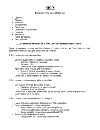 NIC´S
En cada norma se establece su:
 Objetivo.
 Alcance.
 Finalidad.
 Componentes.
 Definiciones.
 Características generales.
 Hipótesis.
 Resultados.
 Fecha de vigencia.
 Derogaciones.
¿Qué cambios introduce en el Plan General Contable Español actual?
Según el segundo borrador del Plan General Contable publicado el 5 de Julio de 2007,
podemos contemplar 3 grupos principales de cambios:
1. En cuanto a las cuentas contables:
 Cambios sustanciales en el plan de cuentas actual.
o Aparecen 331 nuevas cuentas.
o Se anulan 120.
o Cambian de valor y aplicación contable otras 202.
 Aparición de dos nuevos grupos contables.
o Grupo 8: Gastos imputables al patrimonio neto.
o Grupo 9: Ingresos imputables al patrimonio neto.
 Cambio en la contabilización de algunas operaciones.
2. En cuanto a cuentas anuales y libros contables:
 Dos nuevos informes de cuentas anuales.
o Estado de cambios en el patrimonio neto.
o Estado de flujos de efectivo.
 Cambios en la estructura del Balance de Situación y de la Cuenta de Explotación.
 Mayor detalle en la memoria.
3. En cuanto a criterios de valoración y conceptos
 Nuevo criterio de valoración de los activos: Valor razonable.
 Criterios de valoración de las existencias:
o Precio medio ponderado (con carácter general).
o FIFO (aceptable si la empresa lo considera conveniente).
o Queda excluido como método aceptable el LIFO.
 Reordenación de los Inmovilizados:
o Desaparecen los Gastos de Establecimiento.
 