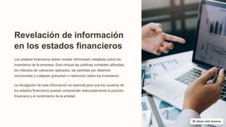 Revelación de información
en los estados financieros
Los estados financieros deben revelar información detallada sobre los
inventarios de la empresa. Esto incluye las políticas contables utilizadas,
los métodos de valoración aplicados, las pérdidas por deterioro
reconocidas y cualquier gravamen o restricción sobre los inventarios.
La divulgación de esta información es esencial para que los usuarios de
los estados financieros puedan comprender adecuadamente la posición
financiera y el rendimiento de la entidad.
 