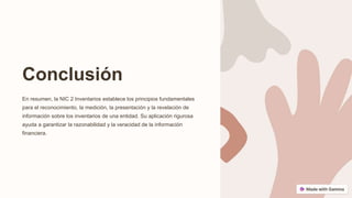Conclusión
En resumen, la NIC 2 Inventarios establece los principios fundamentales
para el reconocimiento, la medición, la presentación y la revelación de
información sobre los inventarios de una entidad. Su aplicación rigurosa
ayuda a garantizar la razonabilidad y la veracidad de la información
financiera.
 