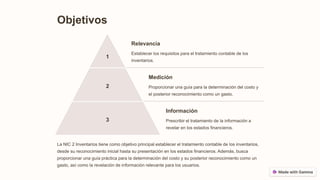 Objetivos
1
Relevancia
Establecer los requisitos para el tratamiento contable de los
inventarios.
2
Medición
Proporcionar una guía para la determinación del costo y
el posterior reconocimiento como un gasto.
3
Información
Prescribir el tratamiento de la información a
revelar en los estados financieros.
La NIC 2 Inventarios tiene como objetivo principal establecer el tratamiento contable de los inventarios,
desde su reconocimiento inicial hasta su presentación en los estados financieros. Además, busca
proporcionar una guía práctica para la determinación del costo y su posterior reconocimiento como un
gasto, así como la revelación de información relevante para los usuarios.
 