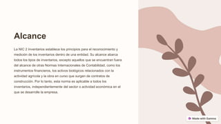 Alcance
La NIC 2 Inventarios establece los principios para el reconocimiento y
medición de los inventarios dentro de una entidad. Su alcance abarca
todos los tipos de inventarios, excepto aquellos que se encuentran fuera
del alcance de otras Normas Internacionales de Contabilidad, como los
instrumentos financieros, los activos biológicos relacionados con la
actividad agrícola y la obra en curso que surgen de contratos de
construcción. Por lo tanto, esta norma es aplicable a todos los
inventarios, independientemente del sector o actividad económica en el
que se desarrolle la empresa.
 