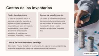 Costos de los inventarios
Costo de adquisición
El costo de adquisición incluye el
precio de compra, los aranceles de
importación y otros impuestos no
recuperables, así como el transporte,
la manipulación y otros costos
directamente atribuibles a la
adquisición de los productos
terminados, materiales y servicios.
Costos de transformación
Los costos de transformación abarcan
los costos directamente relacionados
con las unidades de producción, como
mano de obra directa y costos
indirectos de fabricación variables y
fijos.
Costos de almacenamiento y manejo
Estos costos incluyen el alquiler de los almacenes, los seguros, los servicios públicos y
el personal encargado del manejo y el mantenimiento de los inventarios.
 
