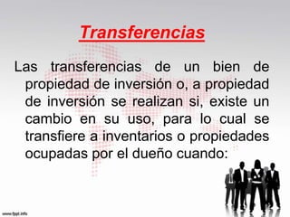 Transferencias
Las transferencias de un bien de
propiedad de inversión o, a propiedad
de inversión se realizan si, existe un
cambio en su uso, para lo cual se
transfiere a inventarios o propiedades
ocupadas por el dueño cuando:
 