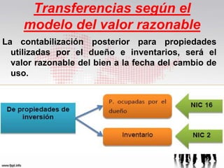Transferencias según el
modelo del valor razonable
La contabilización posterior para propiedades
utilizadas por el dueño e inventarios, será el
valor razonable del bien a la fecha del cambio de
uso.
 