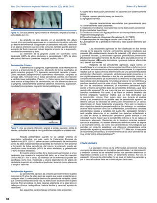 La gingivitis no solo aparece en un periodonto con altura
normal, sino que puede presentarse en un periodonto con altura reducida
y a esto le denominamos “Gingivitis en un periodonto reducido”. Adicional
a los signos anteriores que son más comunes, también puede aparecer
aumento del fluido crevicular incluso llegando al punto de la supuración,
movilidad incrementada y dolor.
La extensión de la gingivitis puede ser clasificada como
localizada (≤30% de sitios afectados) y generalizada (>30% de sitios
afectados). Asímismo puede ser marginal, papilar y difusa.
Periodontitis Crónica
A diferencia de la gingivitis, la periodontitis es la inflamación de
la encía y el periodonto de soporte, afectando de forma significativa el
tejido conectivo gingival (TC), ligamento periodontal, cemento y hueso.
Como resultado patognomónico observamos inflamación, sangrado al
sondaje (SS), formación de la bolsa periodontal, pérdida de inserción
y pérdida ósea radiográfica (Figura 11). Estos signos son mandatorios
para realizar el diagnóstico de periodontitis y es una diferencia clara con
la gingivitis. Adicionalmente podemos observar recesiones, supuración,
movilidad incrementada, migración dental patológica y dolor.
Resulta problemático cuando no se utilizan criterios de
diagnóstico unificados, por esta razón la Federación Europea de
Periodoncia (EFP, 2005)(43)
define un caso confirmatorio de periodontitis
como: ≥2 sitios independientes con pérdida de inserción ≥3 mm proximal
y formación de bolsa periodontal. Así mismo, la extensión puede ser
clasificada como localizada (≤30% de sitios afectados) y generalizada
(>30% de sitios afectados).
En cuanto a la severidad de la destrucción periodontal, el único
parámetro que muestra la magnitud del daño, es el nivel de inserción
clínica (NIC)(43)
. Por lo tanto, la severidad de la enfermedad puede ser
clasificada como leve, moderada y severa dependiendo del grado de
pérdida de inserción en un diente en particular, teniendo como referencia
la longitud radicular.
Periodontitis Agresiva
La periodontitis agresiva se presenta generalmente en sujetos
menores de 35 años de edad, pero se sugiere que puede presentarse en
cualquier edad. La velocidad de destrucción periodontal es rápida y dado
que comienza temprano en la vida, la destrucción se observa en sujetos
jóvenes. Pero el análisis no debe basarse solamente en la edad sino en
hallazgos clínicos, radiográficos, historia familiar y personal, ayudas de
laboratorio.
Las siguientes características primarias están presentes:
1. Aparte de la destrucción periodontal, los pacientes son sistémicamente
sanos.
2. Rápida y severa pérdida ósea y de inserción.
3. Agregación familiar.
Algunas características secundarias que generalmente pero
no universalmente están presentes:
1. Depósitos microbianos inconsistentes con la destrucción periodontal.
2. Anormalidades fagocíticas.
3. Elevados niveles de Aggregatibacter actinomycetemcomitans y
Porphyromonas gingivalis.
4. Elevados niveles de citoquinas inflamatorias (IL-1 , PGE2).
5. Hiper-respuesta de macrófagos con alta producción de IL-1 .
6. La progresión de la pérdida de inserción y ósea puede detenerse por
si sola.
Las periodontitis agresivas se han clasificado en dos formas
clínicas de la siguiente manera: periodontitis agresiva localizada que
presenta (1) establecimiento durante la pubertad y (2) afecta incisivos
y primeros molares; y periodontitis agresiva generalizada presentando
(1) afección de sujetos menores de 30 años, pero se puede presentar en
sujetos mayores y (2) aparte de incisivos y primeros molares, afecta más
de 3 dientes adicionales.
Respecto de las periodontitis agresivas, sigue siendo un
desafío llegar a un consenso en la comunidad científica en la forma como
se evalúan las características enunciadas anteriormente. Es importante
resaltar que los signos clínicos determinantes de una periodontitis (bolsa
periodontal, inflamación y sangrado, pérdida ósea) están presentes y no
son significativamente diferentes a los de una periodontitis crónica. La
composición microbiana ya se demostró no determina el diagnóstico(56)
y
las pruebas sobre la respuesta inmunológica todavía no son definitivas y
practicas desde el punto de vista clínico. Adicionalmente, con excepción
del uso de antibióticos sistémicos, el tratamiento periodontal sigue
siendo el mismo para ambos tipos de periodontitis. Entonces, ¿qué es la
periodontitis agresiva? Es una pregunta que aún necesita de evidencia
científica consistente. Por tanto, si se hace un análisis detallado del
termino empleado, “agresiva” implica que es más destructiva que
la periodontitis crónica. Esto quiere decir que durante el análisis
clínico y en presencia de un posible caso de periodontitis agresiva, se
debería calcular la velocidad de destrucción periodontal en un tiempo
determinado sin hacer tratamiento al paciente. Pero esto no resulta ni
ético ni práctico desde la perspectiva clínica. Sin embargo, un cuidadoso
análisis de la expresión clínica de la enfermedad, considerando variables
periodontales locales y variables del sujeto (Ej.: agregación familiar),
será posible determinar si en realidad nos estamos enfrentando a
un caso en donde la destrucción periodontal pueda avanzar a una
velocidad mucho mayor que la periodontitis crónica si no se aplica el
tratamiento adecuado. Revisiones de la literatura recientes sugieren
que en la actualidad, no existen diferencias definitivas entre los signos
y la expresión clínica, así como las características inmunológicas que
permitan en conjunto establecer una diferencia etiopatológica entre
periodontitis agresiva y periodontitis crónica(57,58,59)
. Más aún, la respuesta
al tratamiento periodontal y el mantenimiento de la salud periodontal es
muy similar entre ambas patologías(60)
.
CONCLUSIONES
La expresión clínica de la enfermedad periodontal involucra
una serie de alteraciones en los tejidos periodontales. La interpretación
y medición correcta de las variables clínicas nos permiten determinar un
diagnóstico correcto y por lo tanto, un tratamiento exitoso. Aún así, la
expresión clínica de la enfermedad no es igual en todos los pacientes y
por lo tanto el análisis debe ser individual para cada caso.
Figura 10. Zona que presenta signos mínimos de inflamación, sangrado al sondaje y
profundidades de 3 mm.
98
Rev. Clin. Periodoncia Implantol. Rehabil. Oral Vol. 3(2); 94-99, 2010. Botero JE y Bedoya E
Figura 11. Zona que presenta inflamación, sangrado al sondaje, supuración, pérdida de
inserción y profundidad al sondaje de 4 mm y pérdida ósea radiográfica en un estado inicial.
 