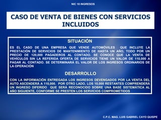 NIC 18 INGRESOS




CASO DE VENTA DE BIENES CON SERVICIOS
             INCLUIDOS

                              SITUACIÓN
ES EL CASO DE UNA EMPRESA QUE VENDE AUTOMÓVILES          QUE INCLUYE LA
PRESTACIÓN DE SERVICIOS DE MANTENIMIENTO DE HASTA UN AÑO, TODO POR UN
PRECIO DE 120,000 PAGADEROS AL CONTADO. SE CONOCE QUE LA VENTA DE
VEHÍCULOS SIN LA REFERIDA OFERTA DE SERVICIOS TIENE UN VALOR DE 110,000 A
PAGAR AL CONTADO. SE DETERMINARÁ EL VALOR DE LOS INGRESOS ORDINARIOS DE
LA OPERACIÓN

                            DESARROLLO
CON LA INFORMACIÓN ENTREGADA LOS INGRESOS DEVENGADOS POR LA VENTA DEL
AUTO ASCENDERÁ A 110,000. POR OTRO LADO, LOS 10,000 RESTANTES COMPRENDERÁ
UN INGRESO DIFERIDO QUE SERÁ RECONOCIDO SOBRE UNA BASE SISTEMÁTICA AL
AÑO SIGUIENTE, CONFORME SE PRESTEN LOS SERVICIOS COMPROMETIDOS




                                                  C.P.C. MAG. LUIS GABRIEL CAYO QUISPE
 