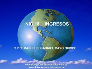 NIC 18         INGRESOS




C.P.C. MAG. LUIS GABRIEL CAYO QUISPE




      consultas@luiscayoasociados.com.pe
         www.luiscayoasociados.com.pe
 