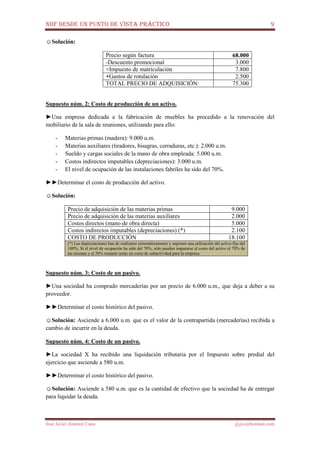 NIIF DESDE UN PUNTO DE VISTA PRÁCTICO 9
José Javier Jiménez Cano jjyjcs@hotmail.com
☺Solución:
Precio según factura 68.000
-Descuento promocional 3.000
+Impuesto de matriculación 7.800
+Gastos de rotulación 2.500
TOTAL PRECIO DE ADQUISICIÓN: 75.300
Supuesto núm. 2: Costo de producción de un activo.
►Una empresa dedicada a la fabricación de muebles ha procedido a la renovación del
mobiliario de la sala de reuniones, utilizando para ello:
- Materias primas (madera): 9.000 u.m.
- Materias auxiliares (tiradores, bisagras, cerraduras, etc.): 2.000 u.m.
- Sueldo y cargas sociales de la mano de obra empleada: 5.000 u.m.
- Costos indirectos imputables (depreciaciones): 3.000 u.m.
- El nivel de ocupación de las instalaciones fabriles ha sido del 70%.
►►Determinar el costo de producción del activo.
☺Solución:
Precio de adquisición de las materias primas 9.000
Precio de adquisición de las materias auxiliares 2.000
Costos directos (mano de obra directa) 5.000
Costos indirectos imputables (depreciaciones) (*) 2.100
COSTO DE PRODUCCIÓN 18.100
(*) Las depreciaciones han de realizarse sistemáticamente y suponen una utilización del activo fijo del
100%. Si el nivel de ocupación ha sido del 70%, sólo pueden imputarse al costo del activo el 70% de
las mismas y el 30% restante serán un costo de subactividad para la empresa.
Supuesto núm. 3: Costo de un pasivo.
►Una sociedad ha comprado mercaderías por un precio de 6.000 u.m., que deja a deber a su
proveedor.
►►Determinar el costo histórico del pasivo.
☺Solución: Asciende a 6.000 u.m. que es el valor de la contrapartida (mercaderías) recibida a
cambio de incurrir en la deuda.
Supuesto núm. 4: Costo de un pasivo.
►La sociedad X ha recibido una liquidación tributaria por el Impuesto sobre predial del
ejercicio que asciende a 580 u.m.
►►Determinar el costo histórico del pasivo.
☺Solución: Asciende a 580 u.m. que es la cantidad de efectivo que la sociedad ha de entregar
para liquidar la deuda.
 