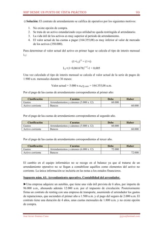 NIIF DESDE UN PUNTO DE VISTA PRÁCTICO 99
José Javier Jiménez Cano jjyjcs@hotmail.com
☺Solución: El contrato de arrendamiento se califica de operativo por los siguientes motivos:
1. No existe opción de compra.
2. Se trata de un activo estandarizado cuya utilidad no queda restringida al arrendatario.
3. La vida útil de los activos es muy superior al período de arrendamiento.
4. El valor actual de las cuotas a pagar (164.355,08) es muy inferior al valor de mercado
de los activos (350.000).
Para determinar el valor actual del activo en primer lugar se calcula el tipo de interés mensual
i12:
(1+i12)12
= (1+i)
I12=(1+0,061678)1/12
-1 = 0,005
Una vez calculado el tipo de interés mensual se calcula el valor actual de la serie de pagos de
1.900 u.m. mensuales durante 36 meses:
Valor actual = 5.000 x a36┐0,005 = 164.355,08 u.m.
Por el pago de las cuotas de arrendamiento correspondientes al primer año:
Clasificación Cuentas Debe Haber
Gastos Arrendamientos y cánones (5.000 x 12) 60.000
Activo corriente Bancos 60.000
Por el pago de las cuotas de arrendamiento correspondientes al segundo año.
Clasificación Cuentas Debe Haber
Gastos Arrendamientos y cánones (5.000 x 12) 60.000
Activo corriente Bancos 60.000
Por el pago de las cuotas de arrendamiento correspondientes al tercer año.
Clasificación Cuentas Debe Haber
Gastos Arrendamientos y cánones (6.000 x 12) 72.000
Activo corriente Bancos 72.000
El cambio en el equipo informático no se recoge en el balance ya que al tratarse de un
arrendamiento operativo no se llegan a contabilizar aquéllos como elementos del activo no
corriente. La única información se incluiría en las notas a los estados financieros.
Supuesto núm. 61: Arrendamiento operativo. Contabilidad del arrendador.
►Una empresa adquiere un autobús, que tiene una vida útil prevista de 6 años, por importe de
96.000 u.m., abonando además 12.000 u.m. por el impuesto de circulación. Posteriormente
firma un contrato de renting con una empresa de transporte, asumiendo el arrendador los gastos
de reparaciones, que ascienden el primer año a 1.500 u.m. y el pago del seguro de 2.000 u.m. El
contrato tiene una duración de 4 años, unas cuotas mensuales de 1.800 u.m. y no existe opción
de compra.
 