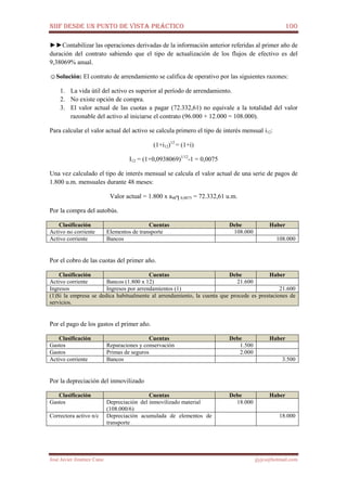 NIIF DESDE UN PUNTO DE VISTA PRÁCTICO 100
José Javier Jiménez Cano jjyjcs@hotmail.com
►►Contabilizar las operaciones derivadas de la información anterior referidas al primer año de
duración del contrato sabiendo que el tipo de actualización de los flujos de efectivo es del
9,38069% anual.
☺Solución: El contrato de arrendamiento se califica de operativo por las siguientes razones:
1. La vida útil del activo es superior al período de arrendamiento.
2. No existe opción de compra.
3. El valor actual de las cuotas a pagar (72.332,61) no equivale a la totalidad del valor
razonable del activo al iniciarse el contrato (96.000 + 12.000 = 108.000).
Para calcular el valor actual del activo se calcula primero el tipo de interés mensual i12:
(1+i12)12
= (1+i)
I12 = (1+0,0938069)1/12
-1 = 0,0075
Una vez calculado el tipo de interés mensual se calcula el valor actual de una serie de pagos de
1.800 u.m. mensuales durante 48 meses:
Valor actual = 1.800 x a48┐0,0075 = 72.332,61 u.m.
Por la compra del autobús.
Clasificación Cuentas Debe Haber
Activo no corriente Elementos de transporte 108.000
Activo corriente Bancos 108.000
Por el cobro de las cuotas del primer año.
Clasificación Cuentas Debe Haber
Activo corriente Bancos (1.800 x 12) 21.600
Ingresos Ingresos por arrendamientos (1) 21.600
(1)Si la empresa se dedica habitualmente al arrendamiento, la cuenta que procede es prestaciones de
servicios.
Por el pago de los gastos el primer año.
Clasificación Cuentas Debe Haber
Gastos Reparaciones y conservación 1.500
Gastos Primas de seguros 2.000
Activo corriente Bancos 3.500
Por la depreciación del inmovilizado
Clasificación Cuentas Debe Haber
Gastos Depreciación del inmovilizado material
(108.000/6)
18.000
Correctora activo n/c Depreciación acumulada de elementos de
transporte
18.000
 