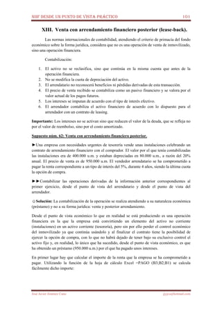 NIIF DESDE UN PUNTO DE VISTA PRÁCTICO 101
José Javier Jiménez Cano jjyjcs@hotmail.com
XIII. Venta con arrendamiento financiero posterior (lease-back).
Las normas internacionales de contabilidad, atendiendo el criterio de primacía del fondo
económico sobre la forma jurídica, considera que no es una operación de venta de inmovilizado,
sino una operación financiera.
Contabilización:
1. El activo no se reclasifica, sino que continúa en la misma cuenta que antes de la
operación financiera.
2. No se modifica la cuota de depreciación del activo.
3. El arrendatario no reconocerá beneficios ni pérdidas derivadas de esta transacción.
4. El precio de venta recibido se contabiliza como un pasivo financiero y se valora por el
valor actual de los pagos futuros.
5. Los intereses se imputan de acuerdo con el tipo de interés efectivo.
6. El arrendador contabiliza el activo financiero de acuerdo con lo dispuesto para el
arrendador con un contrato de leasing.
Importante: Los intereses no se activan sino que reducen el valor de la deuda, que se refleja no
por el valor de reembolso, sino por el costo amortizado.
Supuesto núm. 62: Venta con arrendamiento financiero posterior.
►Una empresa con necesidades urgentes de tesorería vende unas instalaciones celebrando un
contrato de arrendamiento financiero con el comprador. El valor por el que tenía contabilizadas
las instalaciones era de 400.000 u.m. y estaban depreciadas en 80.000 u.m., a razón del 20%
anual. El precio de venta es de 950.000 u.m. El vendedor arrendatario se ha comprometido a
pagar la renta correspondiente a un tipo de interés del 5%, durante 4 años, siendo la última cuota
la opción de compra.
►►Contabilizar las operaciones derivadas de la información anterior correspondientes al
primer ejercicio, desde el punto de vista del arrendatario y desde el punto de vista del
arrendador.
☺Solución: La contabilización de la operación se realiza atendiendo a su naturaleza económica
(préstamo) y no a su forma jurídica: venta y posterior arrendamiento.
Desde el punto de vista económico lo que en realidad se está produciendo es una operación
financiera en la que la empresa está convirtiendo un elemento del activo no corriente
(instalaciones) en un activo corriente (tesorería), pero sin por ello perder el control económico
del inmovilizado ya que continúa usándolo y al finalizar el contrato tiene la posibilidad de
ejercer la opción de compra, con lo que no habrá dejado de tener bajo su exclusivo control el
activo fijo y, en realidad, lo único que ha sucedido, desde el punto de vista económico, es que
ha obtenido un préstamo (950.000 u.m.) por el que ha pagado unos intereses.
En primer lugar hay que calcular el importe de la renta que la empresa se ha comprometido a
pagar. Utilizando la función de la hoja de cálculo Excel =PAGO (B3;B2;B1) se calcula
fácilmente dicho importe:
 