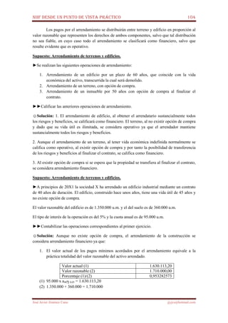 NIIF DESDE UN PUNTO DE VISTA PRÁCTICO 104
José Javier Jiménez Cano jjyjcs@hotmail.com
Los pagos por el arrendamiento se distribuirán entre terreno y edificio en proporción al
valor razonable que representen los derechos de ambos componentes, salvo que tal distribución
no sea fiable, en cuyo caso todo el arrendamiento se clasificará como financiero, salvo que
resulte evidente que es operativo.
Supuesto: Arrendamiento de terrenos y edificios.
►Se realizan las siguientes operaciones de arrendamiento:
1. Arrendamiento de un edificio por un plazo de 60 años, que coincide con la vida
económica del activo, transcurrida la cual será demolido.
2. Arrendamiento de un terreno, con opción de compra.
3. Arrendamiento de un inmueble por 50 años con opción de compra al finalizar el
contrato.
►►Calificar las anteriores operaciones de arrendamiento.
☺Solución: 1. El arrendamiento de edificio, al obtener el arrendatario sustancialmente todos
los riesgos y beneficios, se calificará como financiero. El terreno, al no existir opción de compra
y dado que su vida útil es ilimitada, se considera operativo ya que el arrendador mantiene
sustancialmente todos los riesgos y beneficios.
2. Aunque el arrendamiento de un terreno, al tener vida económica indefinida normalmente se
califica como operativo, al existir opción de compra y por tanto la posibilidad de transferencia
de los riesgos y beneficios al finalizar el contrato, se califica como financiero.
3. Al existir opción de compra si se espera que la propiedad se transfiera al finalizar el contrato,
se considera arrendamiento financiero.
Supuesto: Arrendamiento de terrenos y edificios.
►A principios de 20X1 la sociedad X ha arrendado un edificio industrial mediante un contrato
de 40 años de duración. El edificio, construido hace unos años, tiene una vida útil de 45 años y
no existe opción de compra.
El valor razonable del edificio es de 1.350.000 u.m. y el del suelo es de 360.000 u.m.
El tipo de interés de la operación es del 5% y la cuota anual es de 95.000 u.m.
►►Contabilizar las operaciones correspondientes al primer ejercicio.
☺Solución: Aunque no existe opción de compra, el arrendamiento de la construcción se
considera arrendamiento financiero ya que:
1. El valor actual de los pagos mínimos acordados por el arrendamiento equivale a la
práctica totalidad del valor razonable del activo arrendado.
Valor actual (1) 1.630.113,20
Valor razonable (2) 1.710.000,00
Porcentaje (1)/(2) 0,953282573
(1) 95.000 x a40┐0,05 = 1.630.113,20
(2) 1.350.000 + 360.000 = 1.710.000
 