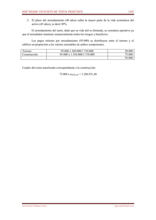 NIIF DESDE UN PUNTO DE VISTA PRÁCTICO 105
José Javier Jiménez Cano jjyjcs@hotmail.com
2. El plazo del arrendamiento (40 años) cubre la mayor parte de la vida económica del
activo (45 años), es decir 89%.
El arrendamiento del suelo, dado que su vida útil es ilimitada, se considera operativo ya
que el arrendador mantiene sustancialmente todos los riesgos y beneficios.
Los pagos mínimo por arrendamiento (95.000) se distribuyen entre el terreno y el
edificio en proporción a los valores razonables de ambos componentes.
Terreno 95.000 x 360.000/1.710.000 20.000
Construcción 95.000 x 1.350.000/1.710.000 75.000
95.000
Cuadro del costo amortizado correspondiente a la construcción:
75.000 x a40┐0,05 = 1.286.931,48
 