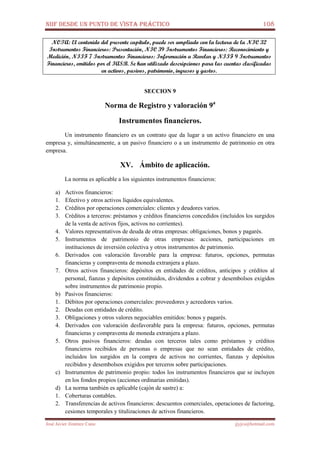 NIIF DESDE UN PUNTO DE VISTA PRÁCTICO 108
José Javier Jiménez Cano jjyjcs@hotmail.com
NOTA: El contenido del presente capítulo, puede ser ampliado con la lectura de la NIC 32
Instrumentos Financieros: Presentación, NIC 39 Instrumentos Financieros: Reconocimiento y
Medición, NIIF 7 Instrumentos Financieros: Información a Revelar y NIIF 9 Instrumentos
Financieros, emitidos por el IASB. Se han utilizado descripciones para las cuentas clasificadas
en activos, pasivos, patrimonio, ingresos y gastos.
SECCION 9
Norma de Registro y valoración 9a
Instrumentos financieros.
Un instrumento financiero es un contrato que da lugar a un activo financiero en una
empresa y, simultáneamente, a un pasivo financiero o a un instrumento de patrimonio en otra
empresa.
XV. Ámbito de aplicación.
La norma es aplicable a los siguientes instrumentos financieros:
a) Activos financieros:
1. Efectivo y otros activos líquidos equivalentes.
2. Créditos por operaciones comerciales: clientes y deudores varios.
3. Créditos a terceros: préstamos y créditos financieros concedidos (incluidos los surgidos
de la venta de activos fijos, activos no corrientes).
4. Valores representativos de deuda de otras empresas: obligaciones, bonos y pagarés.
5. Instrumentos de patrimonio de otras empresas: acciones, participaciones en
instituciones de inversión colectiva y otros instrumentos de patrimonio.
6. Derivados con valoración favorable para la empresa: futuros, opciones, permutas
financieras y compraventa de moneda extranjera a plazo.
7. Otros activos financieros: depósitos en entidades de créditos, anticipos y créditos al
personal, fianzas y depósitos constituidos, dividendos a cobrar y desembolsos exigidos
sobre instrumentos de patrimonio propio.
b) Pasivos financieros:
1. Débitos por operaciones comerciales: proveedores y acreedores varios.
2. Deudas con entidades de crédito.
3. Obligaciones y otros valores negociables emitidos: bonos y pagarés.
4. Derivados con valoración desfavorable para la empresa: futuros, opciones, permutas
financieras y compraventa de moneda extranjera a plazo.
5. Otros pasivos financieros: deudas con terceros tales como préstamos y créditos
financieros recibidos de personas o empresas que no sean entidades de crédito,
incluidos los surgidos en la compra de activos no corrientes, fianzas y depósitos
recibidos y desembolsos exigidos por terceros sobre participaciones.
c) Instrumentos de patrimonio propio: todos los instrumentos financieros que se incluyen
en los fondos propios (acciones ordinarias emitidas).
d) La norma también es aplicable (cajón de sastre) a:
1. Coberturas contables.
2. Transferencias de activos financieros: descuentos comerciales, operaciones de factoring,
cesiones temporales y titulizaciones de activos financieros.
 