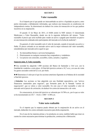 NIIF DESDE UN PUNTO DE VISTA PRÁCTICO 10
José Javier Jiménez Cano jjyjcs@hotmail.com
SECCION 2
Valor razonable
Es el importe por el que puede ser intercambiado un activo o liquidado un pasivo, entre
partes interesadas y debidamente informadas, que realicen una transacción en condiciones de
independencia mutua. Se determinará sin deducir los costos de transacción en los que pudiera
incurrirse en su enajenación.
El pasado 12 de Mayo de 2011, el IASB emitió la NIIF número 13 denominada
Mediciones a Valor Razonable, donde nos da la siguiente definición del mismo: “Valor
razonable el precio que sería recibido para vender un activo o pagado para transferir un pasivo
en una transacción ordenada entre participantes del mercado en la fecha de medición”.
En general, el valor razonable será el valor de mercado, cuando el mercado sea activo y
fiable. El precio cotizado en un mercado activo será la mejor referencia del valor razonable,
entendiéndose por mercado activo aquel en que:
1. Se intercambian bienes o servicios homogéneos.
2. Prácticamente en cualquier momento hay compradores y vendedores.
3. Los precios son conocidos, accesibles, reales, actuales y regulares.
Supuesto núm. 5: Valor razonable.
►Una sociedad ha adquirido 1.000 acciones del Banco de Santander a 14,4 u.m. con la
finalidad de venderlas a corto plazo. Al final del ejercicio cotizan a 18,7 u.m. y en caso de venta
los gastos asociados serán de 0,2 u.m. por título.
►►Determinar el valor por el que las acciones anteriores figurarán en el balance de la sociedad
a final del ejercicio.
☺Solución: Las acciones se han adquirido con una finalidad especulativa, son “activos
financieros mantenidos para negociar”, que formarán parte de la llamada “cartera de
negociación”, que se valora a valor razonable. En este caso el valor razonable o valor de
mercado será el precio de cotización, sin deducir los costos de transacción o de venta.
En consecuencia, al cierre del ejercicio se valorarán por 18.700 u.m., por lo que su valor
se ha incrementado en (18,7 – 14,4) x 1.000 = 4.300 u.m.
SECCION 3
Valor neto realizable
Es el importe que la empresa puede obtener por la enajenación de un activo en el
mercado, deducidos los costos estimados necesarios para dicha enajenación.
En el caso de las materias primas y los productos en curso, también habrá que tener en
cuenta los costos necesarios para terminar su producción, construcción o fabricación.
 
