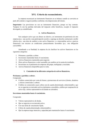 NIIF DESDE UN PUNTO DE VISTA PRÁCTICO 109
José Javier Jiménez Cano jjyjcs@hotmail.com
XVI. Criterio de reconocimiento.
La empresa reconocerá un instrumento financiero en su balance cuando se convierta en
parte del contrato o negocio jurídico conforme a las disposiciones del mismo.
Importante: Las provisiones no son un instrumento financiero, porque no hay contrato.
Tampoco lo son las partidas derivadas del impuesto sobre beneficios, excepto el impuesto
devengado ya contabilizado.
A. Activos financieros.
Son cualquier activo que sea dinero en efectivo, un instrumento de patrimonio de otra
empresa (p.e.: una acción o una participación social); o suponga un derecho contractual a recibir
efectivo (p.e.: una letra de cambio) u otro activo financiero: o a intercambiar activo o pasivos
financieros con terceros en condiciones potencialmente favorables (p.e.: una obligación
convertible)
Atendiendo a su finalidad, la empresa ha de clasificar los activos financieros en las
siguientes categorías:
1. Préstamos y partidas a cobrar.
2. Inversiones mantenidas hasta el vencimiento.
3. Activos financieros mantenidos para negociar.
4. Otros activos financieros a valor razonable con cambios en la cuenta de resultados.
5. Inversiones en el patrimonio de empresas del grupo, multigrupo y asociadas.
6. Activos financieros disponibles para la venta.
1. Contenido de las diferentes categorías de activos financieros.
Préstamos y partidas a cobrar.
Comprende:
• Créditos comerciales por venta de bienes y prestaciones de servicios (clientes, deudores
y efectos comerciales a cobrar).
• Créditos no comerciales cuyos cobros son de cuantía determinada o determinable y que
no se negocian en mercados activos (préstamos concedidos, créditos por enajenación de
activo fijo, valores representativos de deuda no cotizados).
Inversiones mantenidas hasta el vencimiento.
Comprende:
• Valores representativos de deuda,
• Que se negocien en un mercado activo.
• Con una fecha de vencimiento fijada.
• Cobros de cuantía determinada o determinable y
• Que la empresa tenga intención y capacidad para mantenerlos hasta el vencimiento.
 