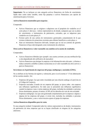 NIIF DESDE UN PUNTO DE VISTA PRÁCTICO 110
José Javier Jiménez Cano jjyjcs@hotmail.com
Importante: No se incluyen en esta categoría activos financieros sin fecha de vencimiento
fijada tales como renta variable, renta fija perpetua o activos financieros con opción de
amortización para el inversor.
Activos financieros mantenidos para negociar.
Comprende:
• Activos financieros que se originen o adquieran con el propósito de venderlos en el
corto plazo (1 año) (p.e.: valores representativos de deuda, cualquiera que sea su plazo
de vencimiento, o instrumentos de patrimonio, cotizados, que se adquieran para
venderlos en el corto plazo), 0
• Formen parte de una cartera de instrumentos gestionados conjuntamente de la que
existan evidencias de actuaciones recientes para obtener beneficios a corto plazo, o
• Sean un instrumento financiero derivado, siempre que no sea un contrato de garantía
financiera ni haya sido designado como instrumento de cobertura.
Otros activos financieros a valor razonable con cambios en la cuenta de resultados.
Comprenden:
• Activos financieros híbridos (por ejemplo: una cuenta corriente con una retribución fija
y otra dependiendo del calificativo de mercados)
• Activos financieros que designe la empresa si da información más relevante y elimina o
reduce asimetría contables (cubren oscilaciones en el valor razonable de otros activos o
pasivos financieros).
Inversiones en el patrimonio de empresas del grupo, multigrupo y asociadas (GMA).
No se definen en las Normas de registro y valoración, pero sí en la norma n° 13 de elaboración
de las cuentas anuales. Así:
1. Empresas del grupo. Las que estén vinculadas por una relación análoga a la prevista en
el Código de Comercio.
2. Empresas asociadas. Cuando sin ser empresa del grupo, se ejerce sobre otra empresa
una influencia significativa. En todo caso se presumirá una influencia significativa
cuando la empresa o una o varias empresas del grupo, incluidas las entidades o personas
físicas dominantes, posean, al menos, el 20% de los derechos de voto de otra sociedad.
3. Empresas multigrupo. Las que está gestionada conjuntamente por la empresa o alguna o
algunas de las empresas del grupo, si existe éste, incluidas las entidades o personas
físicas dominantes, y uno o varios terceros ajenos al grupo de empresas.
Activos financieros disponibles para la venta.
Es una categoría residual. Comprende todos los valores representativos de deuda e instrumentos
de patrimonio de otras empresas que no se hayan clasificado en ninguna de las categorías
anteriores.
 
